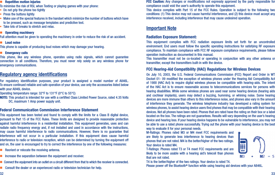 32 33    Repetitive motion injuriesTo minimise the risk of RSI, when Texting or playing games with your phone:• Do not grip the phone too tightly• Press the buttons lightly• Make use of the special features in the handset which minimize the number of buttons which have to be pressed, such as message templates and predictive text.• Take lots of breaks to stretch and relax.    Operating machineryFull attention must be given to operating the machinery in order to reduce the risk of an accident.    Loud noiseThis phone is capable of producing loud noises which may damage your hearing.    Emergency callsThis  phone,  like  any  wireless  phone,  operates  using  radio  signals,  which  cannot  guarantee connection  in  all  conditions.  Therefore,  you  must  never  rely  solely  on  any  wireless  phone  for emergency communications.Regulatory agency identificationsFor  regulatory  identification  purposes,  your  product  is  assigned  a  model  number  of  A846L. To ensure continued reliable and safe operation of your device, use only the accessories listed below with your A846L device.Operating temperature range: 32°F to 131°F (0°C to 55°C)NOTE:  This product is intended for use with a certified Class Limited Power Source, rated 4.35 Volts DC, maximum 1 Amp power supply unit.Federal Communication Commission Interference StatementThis equipment has  been  tested  and  found  to  comply  with  the  limits  for a Class B digital device, pursuant to Part 15  of  the  FCC  Rules. These limits are  designed  to  provide  reasonable  protection against  harmful  interference  in  a  residential  installation. This  equipment  generates, uses and can radiate radio frequency energy and, if not installed and used in accordance with the instructions, may  cause  harmful  interference  to  radio  communications.  However,  there  is  no  guarantee  that interference  will  not  occur  in  a  particular  installation.  If  this  equipment  does  cause  harmful interference to radio or television reception, which can be determined by turning the equipment off and on, the user is encouraged to try to correct the interference by one of the following measures:    Reorient or relocate the receiving antenna.    Increase the separation between the equipment and receiver.   Connect the equipment into an outlet on a circuit different from that to which the receiver is connected.    Consult the dealer or an experienced radio or television technician for help.FCC  Caution:  Any  changes  or  modifications  not  expressly  approved  by  the  party  responsible  for compliance could void the user’s authority to operate this equipment.This  device  complies  with  Part  15  of  the  FCC  Rules.  Operation  is  subject  to  the  following  two conditions: (1) This device may not cause harmful interference, and (2) this device must accept any interference received, including interference that may cause undesired operation.Important NoteRadiation Exposure Statement:This  equipment  complies  with  FCC  radiation  exposure  limits  set  forth  for  an  uncontrolled environment. End users must follow  the  specific  operating  instructions  for  satisfying  RF  exposure compliance. To maintain compliance with FCC RF exposure compliance requirements, please follow operation instruction as documented in this manual.This  transmitter  must  not  be  co-located  or  operating  in  conjunction  with  any  other  antenna  or transmitter, except the transmitters built-in with the device.FCC Hearing-Aid Compatibility (HAC) Regulations for Wireless DevicesOn  July  10,  2003,  the  U.S.  Federal  Communications  Commission (FCC)  Report  and  Order  in  WT Docket 01-  09 modified the  exception of wireless  phones under the  Hearing Aid Compatibility Act of  1988  (HAC  Act)  to  require  digital  wireless  phones  be  compatible  with  hearing-aids. The  intent of  the  HAC  Act  is  to  ensure  reasonable  access  to  telecommunications  services  for  persons  with hearing disabilities. While some wireless phones are used near some hearing devices (hearing aids and  cochlear  implants),  users  may  detect  a buzzing,  humming,  or  whining noise.  Some  hearing devices are more immune than others to this interference noise, and phones also vary in the amount of interference they  generate. The wireless  telephone  industry  has  developed a  rating  system  for wireless phones, to assist hearing device users find phones that may be compatible with their hearing devices. Not all phones have been rated. Phones that are rated have the rating on their box or a label located on the box. The ratings are not guarantees. Results will vary depending on the user’s hearing device and hearing loss. If your hearing device happens to be vulnerable to interference, you may not be able to use a rated phone successfully. Trying out the phone with your hearing device is the best way to evaluate it for your personal needs.M-Ratings:  Phones  rated  M3  or  M4  meet  FCC  requirements  and are  likely  to  generate  less  interference  to  hearing  devices  than phones that are not rated. M4 is the better/higher of the two ratings.  Your device is rated M4.T-Ratings: Phones  rated T3  or T4  meet  FCC  requirements  and  are likely to be  more  usable  with  a  hearing  aid’s telecoil  than  phones that are not rated. T4 is the better/higher of the two ratings. Your device is rated T4.Please power off the Bluetooth® function while using hearing aid devices with your A846L.
