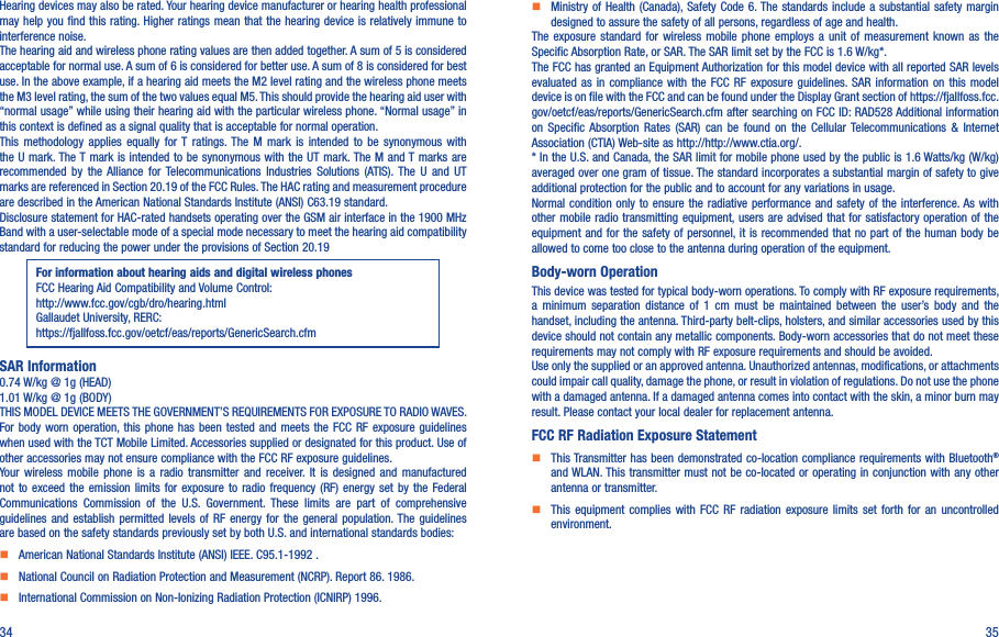 34 35Hearing devices may also be rated. Your hearing device manufacturer or hearing health professional may help you find this rating. Higher ratings mean  that the  hearing device is relatively immune to interference noise.The hearing aid and wireless phone rating values are then added together. A sum of 5 is considered acceptable for normal use. A sum of 6 is considered for better use. A sum of 8 is considered for best use. In the above example, if a hearing aid meets the M2 level rating and the wireless phone meets the M3 level rating, the sum of the two values equal M5. This should provide the hearing aid user with “normal usage” while using their hearing aid with the particular wireless phone. “Normal usage” in this context is defined as a signal quality that is acceptable for normal operation.This  methodology  applies  equally  for T  ratings. The  M  mark  is  intended  to  be  synonymous  with the U mark. The T mark is intended to be synonymous with the UT mark. The M and T marks are recommended  by  the  Alliance  for Telecommunications  Industries  Solutions  (ATIS).  The  U  and  UT marks are referenced in Section 20.19 of the FCC Rules. The HAC rating and measurement procedure are described in the American National Standards Institute (ANSI) C63.19 standard.Disclosure statement for HAC-rated handsets operating over the GSM air interface in the 1900 MHz Band with a user-selectable mode of a special mode necessary to meet the hearing aid compatibility standard for reducing the power under the provisions of Section 20.19 For information about hearing aids and digital wireless phonesFCC Hearing Aid Compatibility and Volume Control:http://www.fcc.gov/cgb/dro/hearing.htmlGallaudet University, RERC:https://fjallfoss.fcc.gov/oetcf/eas/reports/GenericSearch.cfmSAR Information0.74 W/kg @ 1g (HEAD)1.01 W/kg @ 1g (BODY)THIS MODEL DEVICE MEETS THE GOVERNMENT’S REQUIREMENTS FOR EXPOSURE TO RADIO WAVES. For body  worn  operation, this phone has been  tested  and  meets  the  FCC  RF  exposure  guidelines when used with the TCT Mobile Limited. Accessories supplied or designated for this product. Use of other accessories may not ensure compliance with the FCC RF exposure guidelines.Your  wireless  mobile  phone  is  a  radio  transmitter  and  receiver.  It  is  designed  and  manufactured not to  exceed  the  emission  limits  for  exposure  to  radio  frequency (RF) energy  set  by  the  Federal Communications  Commission  of  the  U.S.  Government.  These  limits  are  part  of  comprehensive guidelines  and  establish  permitted  levels  of  RF  energy  for  the  general  population. The  guidelines are based on the safety standards previously set by both U.S. and international standards bodies:    American National Standards Institute (ANSI) IEEE. C95.1-1992 .    National Council on Radiation Protection and Measurement (NCRP). Report 86. 1986.    International Commission on Non-Ionizing Radiation Protection (ICNIRP) 1996.    Ministry  of Health (Canada), Safety Code 6. The standards  include a substantial safety  margin designed to assure the safety of all persons, regardless of age and health.The  exposure  standard  for  wireless  mobile  phone  employs a  unit  of  measurement  known  as  the Specific Absorption Rate, or SAR. The SAR limit set by the FCC is 1.6 W/kg*.The FCC has granted an Equipment Authorization for this model device with all reported SAR levels evaluated  as  in  compliance  with  the  FCC  RF  exposure  guidelines. SAR  information  on  this  model device is on file with the FCC and can be found under the Display Grant section of https://fjallfoss.fcc.gov/oetcf/eas/reports/GenericSearch.cfm after searching on FCC ID: RAD528 Additional information on  Specific  Absorption  Rates  (SAR)  can  be  found  on  the  Cellular  Telecommunications  &amp; Internet Association (CTIA) Web-site as http://http://www.ctia.org/.* In the U.S. and Canada, the SAR limit for mobile phone used by the public is 1.6 Watts/kg (W/kg) averaged over one gram of tissue. The standard incorporates a substantial margin of safety to give additional protection for the public and to account for any variations in usage.Normal condition  only  to ensure the  radiative  performance  and safety of the  interference. As with other mobile radio transmitting equipment, users are advised that for satisfactory operation of  the equipment and for the safety of  personnel, it is recommended that  no part of the human body be allowed to come too close to the antenna during operation of the equipment.Body-worn OperationThis device was tested for typical body-worn operations. To comply with RF exposure requirements, a  minimum  separation  distance  of  1  cm  must  be  maintained  between  the  user’s  body  and  the handset, including the antenna. Third-party belt-clips, holsters, and similar accessories used by this device should not contain any metallic components. Body-worn accessories that do not meet these requirements may not comply with RF exposure requirements and should be avoided.Use only the supplied or an approved antenna. Unauthorized antennas, modifications, or attachments could impair call quality, damage the phone, or result in violation of regulations. Do not use the phone with a damaged antenna. If a damaged antenna comes into contact with the skin, a minor burn may result. Please contact your local dealer for replacement antenna.FCC RF Radiation Exposure Statement    This Transmitter has been demonstrated co-location compliance requirements with Bluetooth® and WLAN. This transmitter must not be co-located or operating in conjunction with any other antenna or transmitter.    This  equipment  complies  with  FCC  RF  radiation  exposure  limits  set  forth  for  an  uncontrolled environment.