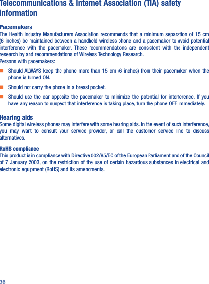 36Telecommunications &amp; Internet Association (TIA) safety informationPacemakersThe Health Industry Manufacturers Association recommends  that a minimum  separation of 15  cm (6 inches) be maintained between a handheld wireless  phone and  a pacemaker  to avoid potential interference  with  the  pacemaker.  These  recommendations  are  consistent  with  the  independent research by and recommendations of Wireless Technology Research.Persons with pacemakers:    Should ALWAYS  keep the phone more than  15  cm  (6 inches) from their pacemaker  when  the phone is turned ON.    Should not carry the phone in a breast pocket.    Should  use  the  ear  opposite  the  pacemaker  to  minimize  the  potential  for  interference. If  you have any reason to suspect that interference is taking place, turn the phone OFF immediately.Hearing aidsSome digital wireless phones may interfere with some hearing aids. In the event of such interference, you  may  want  to  consult  your  service  provider,  or  call  the  customer  service  line  to  discuss alternatives.RoHS complianceThis product is in compliance with Directive 002/95/EC of the European Parliament and of the Council of 7 January 2003, on the restriction of the use  of certain  hazardous substances in electrical and electronic equipment (RoHS) and its amendments.