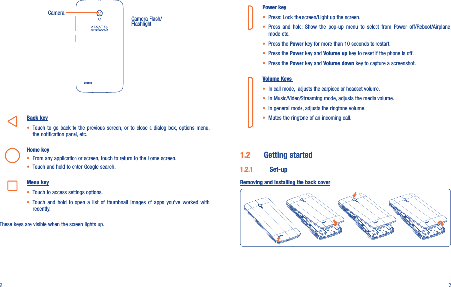 2 3CameraCamera Flash/FlashlightBack key• Touch  to  go  back  to  the  previous  screen, or  to  close a dialog  box, options  menu, the notification panel, etc.Home key• From any application or screen, touch to return to the Home screen.• Touch and hold to enter Google search.Menu key• Touch to access settings options.• Touch  and  hold  to open  a  list  of  thumbnail  images  of  apps  you&apos;ve  worked  with recently. These keys are visible when the screen lights up.Power key• Press: Lock the screen/Light up the screen.• Press  and  hold:  Show  the  pop-up  menu  to  select  from  Power  off/Reboot/Airplane mode etc.• Press the Power key for more than 10 seconds to restart.• Press the Power key and Volume up key to reset if the phone is off.• Press the Power key and Volume down key to capture a screenshot.Volume Keys • In call mode,  adjusts the earpiece or headset volume.• In Music/Video/Streaming mode, adjusts the media volume.• In general mode, adjusts the ringtone volume.• Mutes the ringtone of an incoming call.1.2  Getting started1.2.1  Set-upRemoving and installing the back cover
