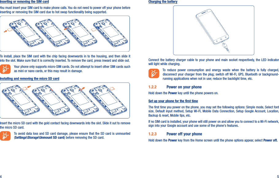 4 5Inserting or removing the SIM cardYou must insert your SIM card to make phone calls. You do not need to power off your phone before inserting or removing the SIM card due to hot swap functionality being supported.To  install, place the  SIM  card with the  chip facing downwards in to the  housing, and then slide  it into the slot. Make sure that it is correctly inserted. To remove the card, press inward and slide out.Your phone only supports micro-SIM cards. Do not attempt to insert other SIM cards such as mini or nano cards, or this may result in damage.Installing and removing the micro SD cardInsert the micro SD card with the gold contact facing downwards into the slot. Slide it out to remove the micro SD card.To avoid data loss and SD card damage, please  ensure that the SD card is unmounted (Settings\Storage\Unmount SD card) before removing the SD card.Charging the batteryConnect the battery  charger  cable  to  your  phone  and  main  socket  respectively,  the  LED  indicator will light while charging.To  reduce  power  consumption  and  energy  waste  when  the  battery  is  fully  charged, disconnect your charger from the plug; switch off Wi-Fi, GPS, Bluetooth or background-running applications when not in use; reduce the backlight time, etc.1.2.2  Power on your phoneHold down the Power key until the phone powers on.Set up your phone for the first timeThe first time you power on the phone, you may set the following options: Simple mode, Select font size, Default input method, Setup Wi-Fi, Mobile  Data  Connection, Setup  Google Account, Location, Backup &amp; reset, Mobile tips, etc.If no SIM card is installed, your phone will still power on and allow you to connect to a Wi-Fi network, sign into your Google account and use some of the phone&apos;s features. 1.2.3  Power off your phoneHold down the Power key from the Home screen until the phone options appear, select Power off.