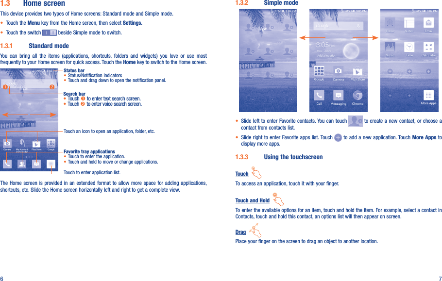 6 71.3.2  Simple mode• Slide left to enter Favorite contacts. You can touch   to create a new contact, or choose a contact from contacts list.• Slide right to enter Favorite apps list. Touch   to add a new application. Touch More Apps to display more apps. 1.3.3  Using the touchscreenTouch  To access an application, touch it with your finger.Touch and Hold  To enter the available options for an item, touch and hold the item. For example, select a contact in Contacts, touch and hold this contact, an options list will then appear on screen.Drag  Place your finger on the screen to drag an object to another location.1.3  Home screenThis device provides two types of Home screens: Standard mode and Simple mode. • Touch the Menu key from the Home screen, then select Settings.• Touch the switch   beside Simple mode to switch.1.3.1  Standard modeYou  can  bring  all  the  items  (applications,  shortcuts,  folders  and  widgets)  you  love  or  use  most frequently to your Home screen for quick access. Touch the Home key to switch to the Home screen.Status bar• Status/Notification indicators • Touch and drag down to open the notification panel.Touch an icon to open an application, folder, etc.Touch to enter application list.Favorite tray applications• Touch to enter the application.• Touch and hold to move or change applications.Search bar•Touch  to enter text search screen.•Touch  to enter voice search screen.The Home  screen is provided  in an extended  format  to allow more space  for adding applications, shortcuts, etc. Slide the Home screen horizontally left and right to get a complete view. 