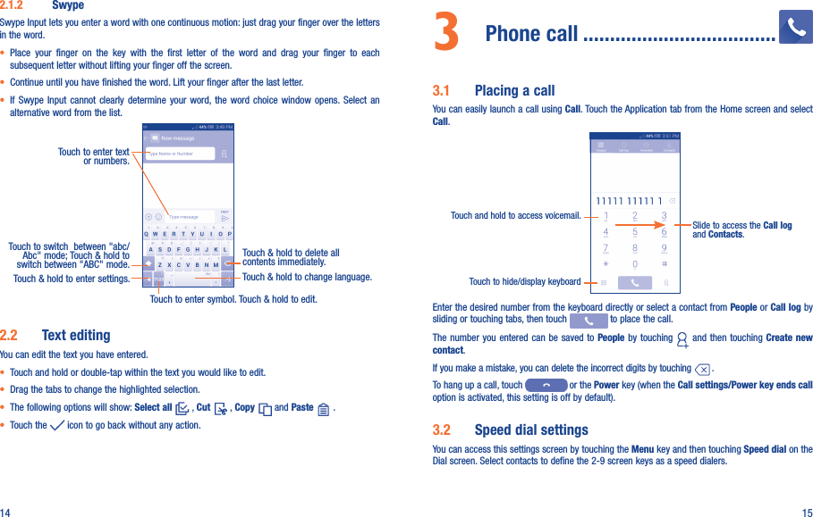 14 152.1.2  SwypeSwype Input lets you enter a word with one continuous motion: just drag your finger over the letters in the word.• Place  your  finger  on  the  key  with  the  first  letter  of  the  word  and  drag  your  finger  to  each subsequent letter without lifting your finger off the screen.• Continue until you have finished the word. Lift your finger after the last letter.• If  Swype  Input  cannot  clearly determine  your  word, the  word  choice  window opens. Select  an alternative word from the list.Touch to enter text or numbers. Touch to switch  between &quot;abc/Abc&quot; mode; Touch &amp; hold to switch between &quot;ABC&quot; mode.Touch to enter symbol. Touch &amp; hold to edit.Touch &amp; hold to delete all contents immediately.Touch &amp; hold to enter settings. Touch &amp; hold to change language. 2.2  Text editingYou can edit the text you have entered.• Touch and hold or double-tap within the text you would like to edit.• Drag the tabs to change the highlighted selection.• The following options will show: Select all   , Cut   , Copy   and Paste   .   • Touch the   icon to go back without any action.3  Phone call ....................................3.1  Placing a callYou can easily launch a call using Call. Touch the Application tab from the Home screen and select Call.Touch and hold to access voicemail. Slide to access the Call log and Contacts.Touch to hide/display keyboardEnter the desired number from the keyboard directly or select a contact from People or Call log by sliding or touching tabs, then touch   to place the call. The number you entered  can be saved  to People by touching   and then touching Create new contact.If you make a mistake, you can delete the incorrect digits by touching   .To hang up a call, touch   or the Power key (when the Call settings/Power key ends call option is activated, this setting is off by default).3.2  Speed dial settingsYou can access this settings screen by touching the Menu key and then touching Speed dial on the Dial screen. Select contacts to define the 2-9 screen keys as a speed dialers.