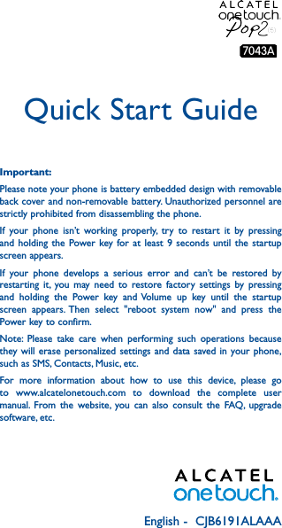 English -  CJB6191ALAAAQuick Start GuideImportant:Please note your phone is battery embedded design with removable back cover and non-removable battery. Unauthorized personnel are strictly prohibited from disassembling the phone.If your phone isn’t working properly, try to restart it by pressing and holding the Power key for at least 9 seconds until the startup screen appears.If your phone develops a serious error and can’t be restored by restarting it, you may need to restore factory settings by pressing and holding the Power key and Volume up key until the startup screen appears. Then select &quot;reboot system now&quot; and press the Power key to confirm.Note: Please take care when performing such operations because they will erase personalized settings and data saved in your phone, such as SMS, Contacts, Music, etc.For more information about how to use this device, please go to www.alcatelonetouch.com to download the complete user manual. From the website, you can also consult the FAQ, upgrade software, etc.7043A