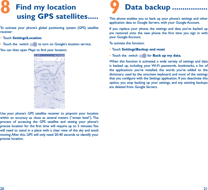 20 218 Find my location         using GPS satellites �����To activate your phone’s global positioning system (GPS) satellite receiver:• Touch Settings\Location.• Touch the  switch   to turn on Google&apos;s location service.You can then open Maps to find your location:Use your phone’s GPS satellite receiver to pinpoint your location within an accuracy as close as several meters (“street level”). The process of accessing the GPS satellite and setting your phone&apos;s precise location for the first time will require up to 5 minutes. You will need to stand in a place with a clear view of the sky and avoid moving. After this, GPS will only need 20-40 seconds to identify your precise location.9 Data backup �����������������This phone enables you to back up your phone’s settings and other application data to Google Servers, with your Google Account. If you replace your phone, the settings and data you’ve backed up are restored onto the new phone the first time you sign in with your Google Account. To activate this function:• Touch Settings\Backup and reset• Touch the  switch   for Back up my data.When this function is activated, a wide variety of settings and data is backed up, including your Wi-Fi passwords, bookmarks, a list of the applications you’ve installed, the words you’ve added to the dictionary used by the onscreen keyboard, and most of the settings that you configure with the Settings application. If you deactivate this option, you stop backing up your settings, and any existing backups are deleted from Google Servers.