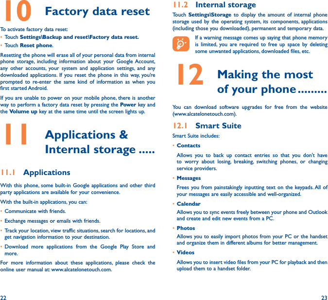 22 2310  Factory data resetTo activate factory data reset:• Touch Settings\Backup and reset\Factory data reset�• Touch Reset phone.Resetting the phone will erase all of your personal data from internal phone storage, including information about your Google Account, any other accounts, your system and application settings, and any downloaded applications. If you reset the phone in this way, you’re prompted to re-enter the same kind of information as when you first started Android.If you are unable to power on your mobile phone, there is another way to perform a factory data reset by pressing the Power key and the Volume up key at the same time until the screen lights up.11   Applications  &amp; Internal storage �����11�1  ApplicationsWith this phone, some built-in Google applications and other third party applications are available for your convenience.With the built-in applications, you can:• Communicate with friends.• Exchange messages or emails with friends.• Track your location, view traffic situations, search for locations, and get navigation information to your destination.• Download more applications from the Google Play Store and more.For more information about these applications, please check the online user manual at: www.alcatelonetouch.com.11�2  Internal storageTouch  Settings\Storage to display the amount of internal phone storage used by the operating system, its components, applications (including those you downloaded), permanent and temporary data.If a warning message comes up saying that phone memory is limited, you are required to free up space by deleting some unwanted applications, downloaded files, etc.12   Making the most of your phone ���������You can download software upgrades for free from the website  (www.alcatelonetouch.com). 12�1  Smart SuiteSmart Suite includes:• ContactsAllows you to back up contact entries so that you don&apos;t have to worry about losing, breaking, switching phones, or changing service providers.• MessagesFrees you from painstakingly inputting text on the keypads. All of your messages are easily accessible and well-organized.• CalendarAllows you to sync events freely between your phone and Outlook and create and edit new events from a PC.• PhotosAllows you to easily import photos from your PC or the handset and organize them in different albums for better management.• VideosAllows you to insert video files from your PC for playback and then upload them to a handset folder.