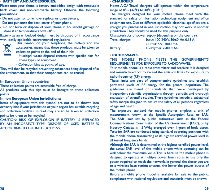 28 29• BATTERY AND ACCESSORIES:Please note your phone is battery embedded design with removable back cover and non-removable battery. Observe the following precautions:- Do not attempt to remove, replace, or open battery,- Do not puncture the back cover of your phone,- Do not burn or dispose of your phone in household garbage or     store it at temperature above 60°C.Battery as an embedded design must be disposed of in accordance with locally applicable environmental regulations.This symbol on your telephone, the battery, and the accessories, means that these products must be taken to collection points at the end of their life:- Municipal waste disposal centers with specific bins for     these types of equipment- Collection bins at points of sale. They will then be recycled, preventing substances being disposed of in the environment, so that their components can be reused.In European Union countries:These collection points are accessible free of charge.All products with this sign must be brought to these collection points.In non European Union jurisdictions:Items of equipment with this symbol are not to be thrown into ordinary bins if your jurisdiction or your region has suitable recycling and collection facilities; instead they are to be taken to collection points for them to be recycled.CAUTION: RISK OF EXPLOSION IF BATTERY IS REPLACED BY AN INCORRECT TYPE. DISPOSE OF USED BATTERIES ACCORDING TO THE  INSTRUCTIONS.• CHARGERSHome A.C./ Travel chargers will operate within the temperature range of: 0°C (32°F) to 40°C (104°F).The chargers designed for your mobile phone meet with the standard for safety of information technology equipment and office equipment use. Due to different applicable electrical specifications, a charger you purchased in one jurisdiction may not work in another jurisdiction. They should be used for this purpose only.Characteristics of power supply (depending on the country):Travel charger:              Input: 100-240 V, 50/60 Hz, 0.15 A                                 Output: 5 V,  1000 mABattery:                       LI-Polymer 2500 mAh• RADIO WAVES:THIS MOBILE PHONE MEETS THE GOVERNMENT’S REQUIREMENTS FOR EXPOSURE TO RADIO WAVES.Your mobile phone is a radio transmitter and receiver. It is designed and manufactured not to exceed the emission limits for exposure to radio-frequency (RF) energy.These limits are part of comprehensive guidelines and establish permitted levels of RF energy for the general population. The guidelines are based on standards that were developed by independent scientific organizations through periodic and thorough evaluation of scientific studies. These guidelines include a substantial safety margin designed to ensure the safety of all persons, regardless of age and health.The exposure standard for mobile phones employs a unit of measurement known as the Specific Absorption Rate, or SAR. The SAR limit set by public authorities such as the Federal Communications Commission of the US Government (FCC), or by Industry Canada, is 1.6 W/kg averaged over 1 gram of body tissue. Tests for SAR are conducted using standard operating positions with the mobile phone transmitting at its highest certified power level in all tested frequency bands.Although the SAR is determined at the highest certified power level, the actual SAR level of the mobile phone while operating can be well below the maximum value. This is because the mobile phone is designed to operate at multiple power levels so as to use only the power required to reach the network. In general, the closer you are to a wireless base station antenna, the lower the power output of the mobile phone.Before a mobile phone model is available for sale to the public, compliance with national regulations and standards must be shown.