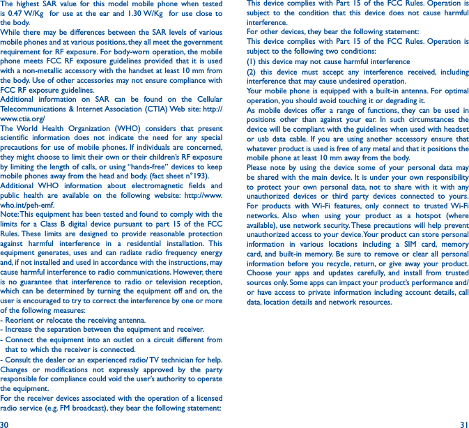 30 31The highest SAR value for this model mobile phone when tested is 0.47 W/Kg  for use at the ear and 1.30 W/Kg  for use close to the body.While there may be differences between the SAR levels of various mobile phones and at various positions, they all meet the government requirement for RF exposure. For body-worn operation, the mobile phone meets FCC RF exposure guidelines provided that it is used with a non-metallic accessory with the handset at least 10 mm from the body. Use of other accessories may not ensure compliance with FCC RF exposure guidelines.Additional information on SAR can be found on the Cellular Telecommunications &amp; Internet Association (CTIA) Web site: http://www.ctia.org/The World Health Organization (WHO) considers that present scientific information does not indicate the need for any special precautions for use of mobile phones. If individuals are concerned, they might choose to limit their own or their children’s RF exposure by limiting the length of calls, or using “hands-free” devices to keep mobile phones away from the head and body. (fact sheet n°193). Additional WHO information about electromagnetic fields and public health are available on the following website: http://www.who.int/peh-emf.Note: This equipment has been tested and found to comply with the limits for a Class B digital device pursuant to part 15 of the FCC Rules. These limits are designed to provide reasonable protection against harmful interference in a residential installation. This equipment generates, uses and can radiate radio frequency energy and, if not installed and used in accordance with the instructions, may cause harmful interference to radio communications. However, there is no guarantee that interference to radio or television reception, which can be determined by turning the equipment off and on, the user is encouraged to try to correct the interference by one or more of the following measures:- Reorient or relocate the receiving antenna.- Increase the separation between the equipment and receiver.-  Connect the equipment into an outlet on a circuit different from that to which the receiver is connected.- Consult the dealer or an experienced radio/ TV technician for help.Changes or modifications not expressly approved by the party responsible for compliance could void the user’s authority to operate the equipment.For the receiver devices associated with the operation of a licensed radio service (e.g. FM broadcast), they bear the following statement:This device complies with Part 15 of the FCC Rules. Operation is subject to the condition that this device does not cause harmful interference.For other devices, they bear the following statement:This device complies with Part 15 of the FCC Rules. Operation is subject to the following two conditions:(1) this device may not cause harmful interference(2) this device must accept any interference received, including interference that may cause undesired operation.Your mobile phone is equipped with a built-in antenna. For optimal operation, you should avoid touching it or degrading it.As mobile devices offer a range of functions, they can be used in positions other than against your ear. In such circumstances the device will be compliant with the guidelines when used with headset or usb data cable. If you are using another accessory ensure that whatever product is used is free of any metal and that it positions the mobile phone at least 10 mm away from the body.Please note by using the device some of your personal data may be shared with the main device. It is under your own responsibility to protect your own personal data, not to share with it with any unauthorized devices or third party devices connected to yours. For products with Wi-Fi features, only connect to trusted Wi-Fi networks. Also when using your product as a hotspot (where available), use network security. These precautions will help prevent unauthorized access to your device. Your product can store personal information in various locations including a SIM card, memory card, and built-in memory. Be sure to remove or clear all personal information before you recycle, return, or give away your product. Choose your apps and updates carefully, and install from trusted sources only. Some apps can impact your product’s performance and/or have access to private information including account details, call data, location details and network resources.