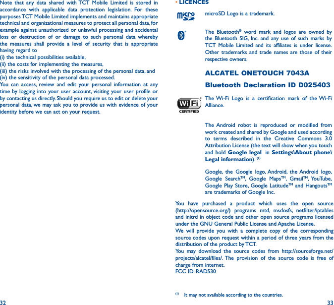 32 33Note that any data shared with TCT Mobile Limited is stored in accordance with applicable data protection legislation. For these purposes TCT Mobile Limited implements and maintains appropriate technical and organizational measures to protect all personal data, for example against unauthorized or unlawful processing and accidental loss or destruction of or damage to such personal data whereby the measures shall provide a level of security that is appropriate having regard to (i) the technical possibilities available, (ii) the costs for implementing the measures, (iii) the risks involved with the processing of the personal data, and (iv) the sensitivity of the personal data processed. You can access, review and edit your personal information at any time by logging into your user account, visiting your user profile or by contacting us directly. Should you require us to edit or delete your personal data, we may ask you to provide us with evidence of your identity before we can act on your request.• LICENCES (1)microSD Logo is a trademark.The Bluetooth® word mark and logos are owned by the Bluetooth SIG, Inc. and any use of such marks by TCT Mobile Limited and its affiliates is under license. Other trademarks and trade names are those of their respective owners. ALCATEL ONETOUCH 7043ABluetooth Declaration ID D025403The Wi-Fi Logo is a certification mark of the Wi-Fi Alliance.The Android robot is reproduced or modified from work created and shared by Google and used according to terms described in the Creative Commons 3.0 Attribution License (the text will show when you touch and hold Google legal  in Settings\About phone\Legal information). (1)Google, the Google logo, Android, the Android logo, Google SearchTM, Google MapsTM, GmailTM, YouTube, Google Play Store, Google LatitudeTM and HangoutsTM are trademarks of Google Inc.You have purchased a product which uses the open source  (http://opensource.org/) programs mtd, msdosfs, netfilter/iptables and initrd in object code and other open source programs licensed under the GNU General Public License and Apache License.We will provide you with a complete copy of the corresponding source codes upon request within a period of three years from the distribution of the product by TCT.You may download the source codes from http://sourceforge.net/projects/alcatel/files/. The provision of the source code is free of charge from internet.FCC ID: RAD530(1)  It may not available according to the countries.