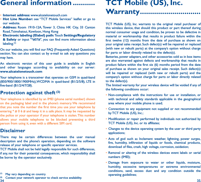 34 35General information �����������• Internet address: www.alcatelonetouch.com• Hot Line Number: see “TCT Mobile Services” leaflet or go to our website.• Address:  Room 1910-12A, Tower 3, China HK City, 33 Canton Road, Tsimshatsui, Kowloon, Hong Kong• Electronic labeling (Elabel) path: Touch Settings/Regulatory &amp; Safety or input &quot;*#07#&quot;, you can find more information about labeling.(1)On our website, you will find our FAQ (Frequently Asked Questions) section. You can also contact us by e-mail to ask any questions you may have. An electronic version of this user guide is available in English and other languages according to availability on our server: www�alcatelonetouch�comYour telephone is a transceiver that operates on GSM in quad-band (850/900/1800/1900MHz),WCDMA in quad-band (B1/2/5/8), LTE in five-band (B1/2/4/7/28).Protection against theft (2)Your telephone is identified by an IMEI (phone serial number) shown on the packaging label and in the phone’s memory. We recommend that you note the number the first time you use your telephone by entering * # 0 6 # and keep it in a safe place. It may be requested by the police or your operator if your telephone is stolen. This number allows your mobile telephone to be blocked preventing a third person from using it, even with a different SIM card.DisclaimerThere may be certain differences between the user manual description and the phone’s operation, depending on the software release of your telephone or specific operator services.TCT Mobile shall not be held legally responsible for such differences, if any, nor for their potential consequences, which responsibility shall be borne by the operator exclusively.(1)  May vary depending on country.(2)  Contact your network operator to check service availability.TCT Mobile (US), Inc�Warranty ������������������������������TCT Mobile (US), Inc. warrants to the original retail purchaser of this wireless device, that should this product or part thereof during normal consumer usage and condition, be proven to be defective in material or workmanship that results in product failure within the first twelve (12) months from the date of purchase as shown on your original sales receipt. Such defect(s) will be repaired or replaced (with new or rebuilt parts) at the company’s option without charge for parts or labor directly related to the defect(s).Batteries, power adapters, and other accessories sold as in box items are also warranted against defects and workmanship that results in product failure within the first six (6) months period from the date of purchase as shown on your original sales receipt. Such defect(s) will be repaired or replaced (with new or rebuilt parts) and the company’s option without charge for parts or labor directly related to the defect(s).The limited warranty for your wireless device will be voided if any of the following conditions occur:• Non-compliance with the instructions for use or installation, or with technical and safety standards applicable in the geographical area where your mobile phone is used;• Connection to any equipment not supplied or not recommended by TCT Mobile (US), Inc.;• Modification or repair performed by individuals not authorized by TCT Mobile (US), Inc. or its affiliates;• Changes to the device operating system by the user or third party applications;• Acts of god such as Inclement weather, lightning, power surges, fire, humidity, infiltration of liquids or foods, chemical products, download of files, crash, high voltage, corrosion, oxidation;• Removal or altering of the wireless devices event labels or serial numbers (IMEI);• Damage from exposure to water or other liquids, moisture, humidity, excessive temperatures or extreme environmental conditions, sand, excess dust and any condition outside the operating guidelines;