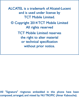 42ALCATEL is a trademark of Alcatel-Lucent and is used under license by  TCT Mobile Limited.© Copyright 2014 TCT Mobile Limited All rights reservedTCT Mobile Limited reserves  the right to alter material  or technical specification  without prior notice.All &quot;Signature&quot; ringtones embedded in this phone have been composed, arranged, and mixed by NU TROPIC (Amar Kabouche).