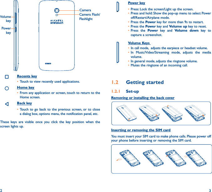 2 3Power key• Press: Lock the screen/Light up the screen.• Press and hold: Show the pop-up menu to select Power off/Restart/Airplane mode.• Press the Power key for more than 9s to restart.• Press the Power key and Volume up key to reset.• Press the Power key and Volume down key to capture a screenshot.     Volume Keys • In call mode,  adjusts the earpiece or headset volume.• In Music/Video/Streaming mode, adjusts the media volume.• In general mode, adjusts the ringtone volume.• Mutes the ringtone of an incoming call.1�2  Getting started1�2�1  Set-upRemoving or installing the back coverInserting or removing the SIM cardYou must insert your SIM card to make phone calls. Please power off your phone before inserting or removing the SIM card.  CameraCamera Flash/FlashlightPower keyVolume keyRecents key• Touch to view recently used applications.Home key• From any application or screen, touch to return to the Home screen.Back key• Touch to go back to the previous screen, or to close a dialog box, options menu, the notification panel, etc.These keys are visible once you click the key position when the screen lights up.