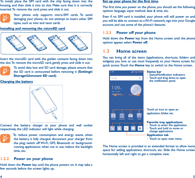 4 5To install, place the SIM card with the chip facing down into the housing, and then slide it into its slot. Make sure that it is correctly inserted. To remove the card, press and slide it out.Your phone only supports micro-SIM cards. To avoid damaging your phone, do not attempt to insert other SIM types, such as mini and nano cards. Installing and removing the microSD cardInsert the microSD card with the golden contacts facing down into the slot. To remove the microSD card, gently press and slide it out.To avoid data loss and SD card damage, please ensure that the SD card is unmounted before removing it (Settings\Storage\Unmount SD card).Charging the battery Connect the battery charger to your phone and wall socket respectively, the LED indicator will light while charging.  To reduce power consumption and energy waste, when the battery is fully charged, disconnect your charger from the plug; switch off Wi-Fi, GPS, Bluetooth or background-running applications when not in use; reduce the backlight time, etc.1�2�2  Power on your phoneHold down the Power key until the phone powers on. It may take a few seconds before the screen lights up.Set up your phone for the first timeThe first time you power on the phone, you should set the following options: language, input method, date &amp; time, etc.Even if no SIM card is installed, your phone will still power on and you will be able to connect to a Wi-Fi network, sign into your Google account, and use some of the phone&apos;s features. 1�2�3  Power off your phoneHold down the Power key from the Home screen until the phone options appear, select Power off.1�3  Home screenYou can bring all of the items (applications, shortcuts, folders and widgets) you love or use most frequently to your Home screen for quick access. Touch the Home key to switch to the Home screen.Application tab• Touch to open main menu.Status bar• Status/Notification indicators • Touch and drag down to open the notification panel.Touch an icon to open an application, folder, etc.Favorite tray applications• Touch to enter the application.• Touch and hold to move or change applications.The Home screen is provided in an extended format to allow more space for adding applications, shortcuts, etc. Slide the Home screen horizontally left and right to get a complete view. 