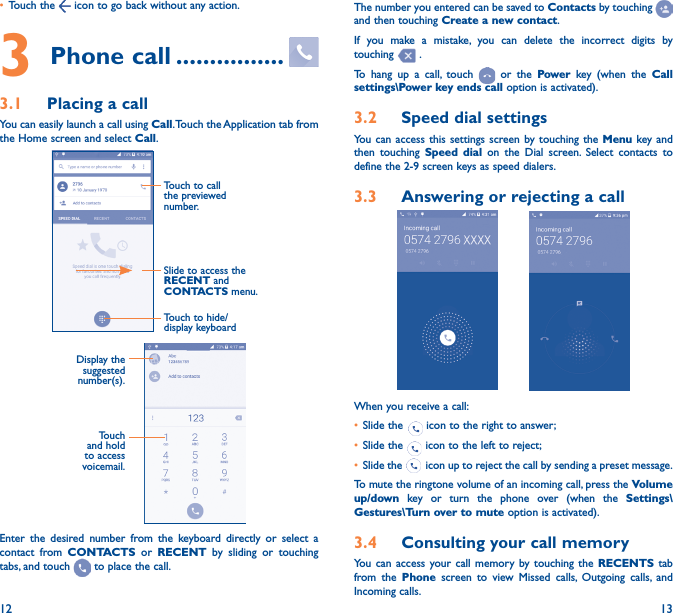 12 13• Touch the   icon to go back without any action.3 Phone call ����������������3�1  Placing a callYou can easily launch a call using Call. Touch the Application tab from the Home screen and select Call.Slide to access the RECENT and CONTACTS menu.Touch to call the previewed number.Touch to hide/display keyboardDisplay the suggested number(s).Touch and hold to access voicemail.Enter the desired number from the keyboard directly or select a contact from CONTACTS or RECENT by sliding or touching tabs, and touch   to place the call. The number you entered can be saved to Contacts by touching and then touching Create a new contact.If you make a mistake, you can delete the incorrect digits by touching   .To hang up a call, touch   or the Power key (when the Call settings\Power key ends call option is activated).3�2  Speed dial settingsYou can access this settings screen by touching the Menu key and then touching Speed dial on the Dial screen. Select contacts to define the 2-9 screen keys as speed dialers.3�3  Answering or rejecting a call           When you receive a call:• Slide the   icon to the right to answer;• Slide the   icon to the left to reject;• Slide the   icon up to reject the call by sending a preset message.To mute the ringtone volume of an incoming call, press the Volume up/down key or turn the phone over (when the Settings\Gestures\Turn over to mute option is activated).3�4  Consulting your call memoryYou can access your call memory by touching the RECENTS tab from the Phone screen to view Missed calls, Outgoing calls, and Incoming calls.