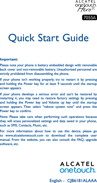 English -  CJB6181ALAAAQuick Start GuideImportant:Please note your phone is battery embedded design with removable back cover and non-removable battery. Unauthorized personnel are strictly prohibited from disassembling the phone.If your phone isn’t working properly, try to restart it by pressing and holding the Power key for at least 9 seconds until the startup screen appears.If your phone develops a serious error and can’t be restored by restarting it, you may need to restore factory settings by pressing and holding the Power key and Volume up key until the startup screen appears. Then select &quot;reboot system now&quot; and press the Power key to confirm.Note: Please take care when performing such operations because they will erase personalized settings and data saved in your phone, such as SMS, Contacts, Music, etc.For more information about how to use this device, please go to www.alcatelonetouch.com to download the complete user manual. From the website, you can also consult the FAQ, upgrade software, etc.