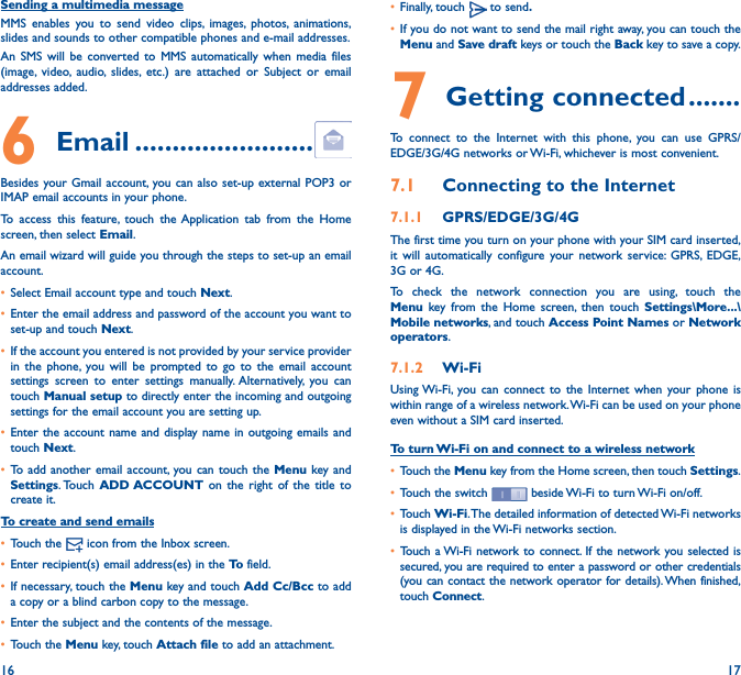 16 17Sending a multimedia messageMMS enables you to send video clips, images, photos, animations, slides and sounds to other compatible phones and e-mail addresses. An SMS will be converted to MMS automatically when media files (image, video, audio, slides, etc.) are attached or Subject or email addresses added.6  Email ������������������������Besides your Gmail account, you can also set-up external POP3 or IMAP email accounts in your phone.To access this feature, touch the Application tab from the Home screen, then select Email.An email wizard will guide you through the steps to set-up an email account.• Select Email account type and touch Next.• Enter the email address and password of the account you want to set-up and touch Next. • If the account you entered is not provided by your service provider in the phone, you will be prompted to go to the email account settings screen to enter settings manually. Alternatively, you can touch Manual setup to directly enter the incoming and outgoing settings for the email account you are setting up.• Enter the account name and display name in outgoing emails and touch Next.• To add another email account, you can touch the Menu key and Settings. Touch  ADD ACCOUNT on the right of the title to create it.To create and send emails• Touch the   icon from the Inbox screen.• Enter recipient(s) email address(es) in the To  field.• If necessary, touch the Menu key and touch Add Cc/Bcc to add a copy or a blind carbon copy to the message.• Enter the subject and the contents of the message.• Touch the Menu key, touch Attach file to add an attachment.• Finally, touch   to send�• If you do not want to send the mail right away, you can touch the Menu and Save draft keys or touch the Back key to save a copy. 7 Getting connected �������To connect to the Internet with this phone, you can use GPRS/EDGE/3G/4G networks or Wi-Fi, whichever is most convenient.7�1  Connecting to the Internet7�1�1  GPRS/EDGE/3G/4GThe first time you turn on your phone with your SIM card inserted, it will automatically configure your network service: GPRS, EDGE, 3G or 4G. To check the network connection you are using, touch the Menu key from the Home screen, then touch Settings\More���\Mobile networks, and touch Access Point Names or Network operators.7�1�2  Wi-FiUsing Wi-Fi, you can connect to the Internet when your phone is within range of a wireless network. Wi-Fi can be used on your phone even without a SIM card inserted.To turn Wi-Fi on and connect to a wireless network• Touch the Menu key from the Home screen, then touch Settings.• Touch the switch   beside Wi-Fi to turn Wi-Fi on/off.• Touch Wi-Fi. The detailed information of detected Wi-Fi networks is displayed in the Wi-Fi networks section.• Touch a Wi-Fi network to connect. If the network you selected is secured, you are required to enter a password or other credentials (you can contact the network operator for details). When finished, touch Connect.