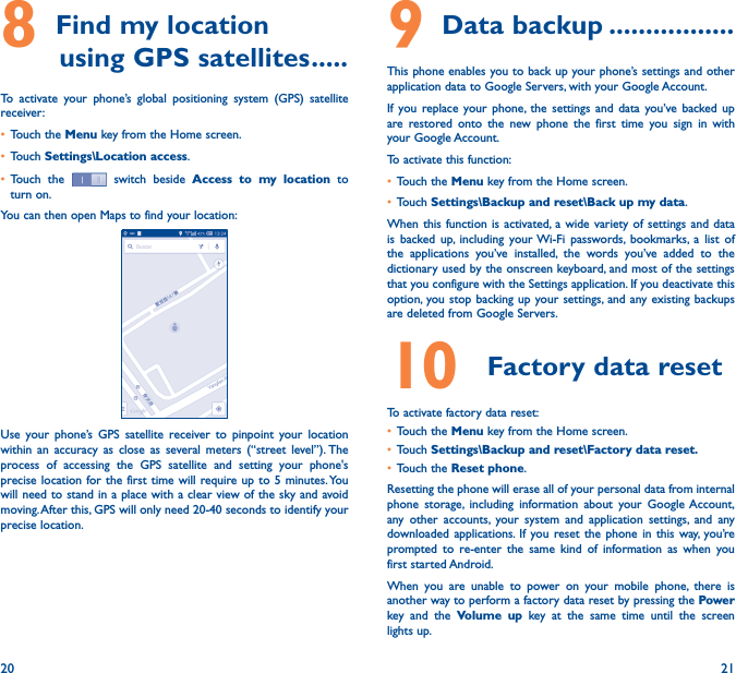 20 218 Find my location         using GPS satellites �����To activate your phone’s global positioning system (GPS) satellite receiver:• Touch the Menu key from the Home screen.• Touch Settings\Location access.• Touch the   switch beside  Access to my location to turn on.You can then open Maps to find your location:Use your phone’s GPS satellite receiver to pinpoint your location within an accuracy as close as several meters (“street level”). The process of accessing the GPS satellite and setting your phone&apos;s precise location for the first time will require up to 5 minutes. You will need to stand in a place with a clear view of the sky and avoid moving. After this, GPS will only need 20-40 seconds to identify your precise location.9 Data backup �����������������This phone enables you to back up your phone’s settings and other application data to Google Servers, with your Google Account. If you replace your phone, the settings and data you’ve backed up are restored onto the new phone the first time you sign in with your Google Account. To activate this function:• Touch the Menu key from the Home screen.• Touch Settings\Backup and reset\Back up my data.When this function is activated, a wide variety of settings and data is backed up, including your Wi-Fi passwords, bookmarks, a list of the applications you’ve installed, the words you’ve added to the dictionary used by the onscreen keyboard, and most of the settings that you configure with the Settings application. If you deactivate this option, you stop backing up your settings, and any existing backups are deleted from Google Servers.10  Factory data resetTo activate factory data reset:• Touch the Menu key from the Home screen.• Touch Settings\Backup and reset\Factory data reset�• Touch the Reset phone.Resetting the phone will erase all of your personal data from internal phone storage, including information about your Google Account, any other accounts, your system and application settings, and any downloaded applications. If you reset the phone in this way, you’re prompted to re-enter the same kind of information as when you first started Android.When you are unable to power on your mobile phone, there is another way to perform a factory data reset by pressing the Power key and the Volume up key at the same time until the screen lights up.