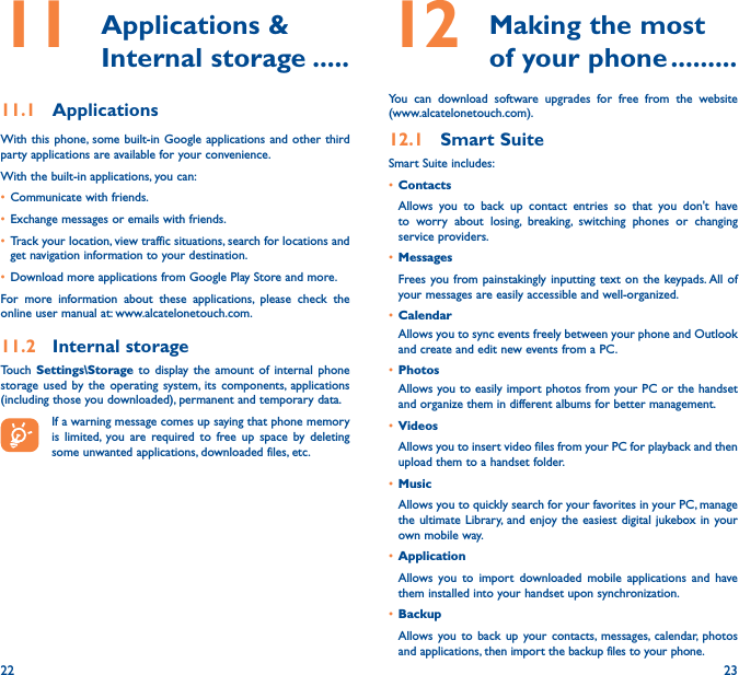 22 2311   Applications  &amp; Internal storage �����11�1  ApplicationsWith this phone, some built-in Google applications and other third party applications are available for your convenience.With the built-in applications, you can:• Communicate with friends.• Exchange messages or emails with friends.• Track your location, view traffic situations, search for locations and get navigation information to your destination.• Download more applications from Google Play Store and more.For more information about these applications, please check the online user manual at: www.alcatelonetouch.com.11�2  Internal storageTouch  Settings\Storage to display the amount of internal phone storage used by the operating system, its components, applications (including those you downloaded), permanent and temporary data.If a warning message comes up saying that phone memory is limited, you are required to free up space by deleting some unwanted applications, downloaded files, etc.12   Making the most of your phone ���������You can download software upgrades for free from the website  (www.alcatelonetouch.com). 12�1  Smart SuiteSmart Suite includes:• ContactsAllows you to back up contact entries so that you don&apos;t have to worry about losing, breaking, switching phones or changing service providers.• MessagesFrees you from painstakingly inputting text on the keypads. All of your messages are easily accessible and well-organized.• CalendarAllows you to sync events freely between your phone and Outlook and create and edit new events from a PC.• PhotosAllows you to easily import photos from your PC or the handset and organize them in different albums for better management.• VideosAllows you to insert video files from your PC for playback and then upload them to a handset folder.• MusicAllows you to quickly search for your favorites in your PC, manage the ultimate Library, and enjoy the easiest digital jukebox in your own mobile way. • Application Allows you to import downloaded mobile applications and have them installed into your handset upon synchronization.• BackupAllows you to back up your contacts, messages, calendar, photos and applications, then import the backup files to your phone.