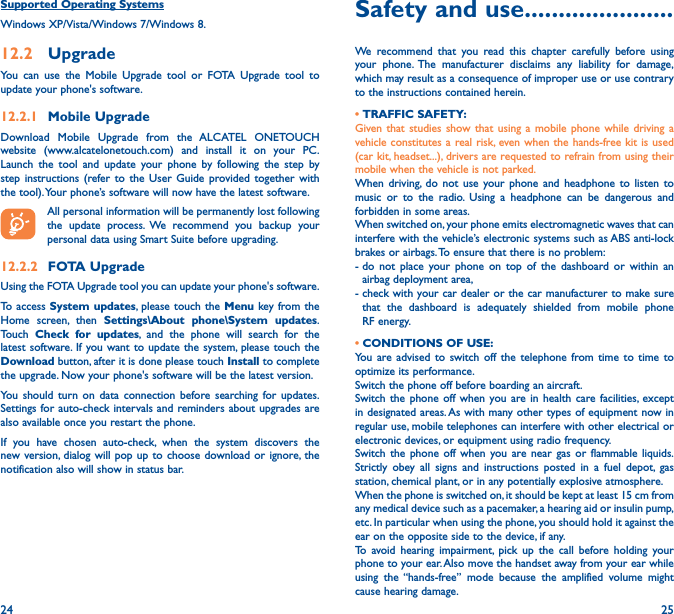 24 25Supported Operating SystemsWindows XP/Vista/Windows 7/Windows 8.12�2  UpgradeYou can use the Mobile Upgrade tool or FOTA Upgrade tool to  update your phone&apos;s software.12�2�1  Mobile UpgradeDownload Mobile Upgrade from the ALCATEL ONETOUCH website (www.alcatelonetouch.com) and install it on your PC. Launch the tool and update your phone by following the step by step instructions (refer to the User Guide provided together with the tool). Your phone’s software will now have the latest software. All personal information will be permanently lost following the update process. We recommend you backup your personal data using Smart Suite before upgrading.12�2�2  FOTA UpgradeUsing the FOTA Upgrade tool you can update your phone&apos;s software.To access System updates, please touch the Menu key from the Home screen, then Settings\About phone\System updates. Touch  Check for updates, and the phone will search for the latest software. If you want to update the system, please touch the Download button, after it is done please touch Install to complete the upgrade. Now your phone&apos;s software will be the latest version.You should turn on data connection before searching for updates. Settings for auto-check intervals and reminders about upgrades are also available once you restart the phone.If you have chosen auto-check, when the system discovers the new version, dialog will pop up to choose download or ignore, the notification also will show in status bar.Safety and use ����������������������We recommend that you read this chapter carefully before using your phone. The manufacturer disclaims any liability for damage, which may result as a consequence of improper use or use contrary to the instructions contained herein.• TRAFFIC SAFETY:Given that studies show that using a mobile phone while driving a vehicle constitutes a real risk, even when the hands-free kit is used (car kit, headset...), drivers are requested to refrain from using their mobile when the vehicle is not parked.When driving, do not use your phone and headphone to listen to music or to the radio. Using a headphone can be dangerous and forbidden in some areas.When switched on, your phone emits electromagnetic waves that can interfere with the vehicle’s electronic systems such as ABS anti-lock brakes or airbags. To ensure that there is no problem:-  do not place your phone on top of the dashboard or within an airbag deployment area,-  check with your car dealer or the car manufacturer to make sure that the dashboard is adequately shielded from mobile phone RF energy.• CONDITIONS OF USE:You are advised to switch off the telephone from time to time to optimize its performance.Switch the phone off before boarding an aircraft.Switch the phone off when you are in health care facilities, except in designated areas. As with many other types of equipment now in regular use, mobile telephones can interfere with other electrical or electronic devices, or equipment using radio frequency.Switch the phone off when you are near gas or flammable liquids. Strictly obey all signs and instructions posted in a fuel depot, gas station, chemical plant, or in any potentially explosive atmosphere.When the phone is switched on, it should be kept at least 15 cm from any medical device such as a pacemaker, a hearing aid or insulin pump, etc. In particular when using the phone, you should hold it against the ear on the opposite side to the device, if any. To avoid hearing impairment, pick up the call before holding your phone to your ear. Also move the handset away from your ear while using the “hands-free” mode because the amplified volume might cause hearing damage.