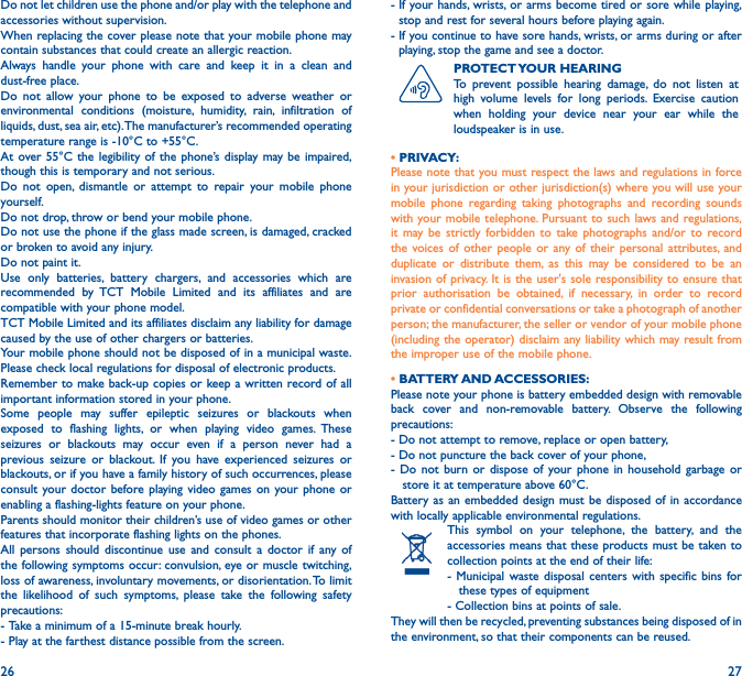 26 27Do not let children use the phone and/or play with the telephone and accessories without supervision.When replacing the cover please note that your mobile phone may contain substances that could create an allergic reaction.Always handle your phone with care and keep it in a clean and dust-free place.Do not allow your phone to be exposed to adverse weather or environmental conditions (moisture, humidity, rain, infiltration of liquids, dust, sea air, etc). The manufacturer’s recommended operating temperature range is -10°C to +55°C. At over 55°C the legibility of the phone’s display may be impaired, though this is temporary and not serious. Do not open, dismantle or attempt to repair your mobile phone yourself.Do not drop, throw or bend your mobile phone.Do not use the phone if the glass made screen, is damaged, cracked or broken to avoid any injury. Do not paint it.Use only batteries, battery chargers, and accessories which are recommended by TCT Mobile Limited and its affiliates and are compatible with your phone model. TCT Mobile Limited and its affiliates disclaim any liability for damage caused by the use of other chargers or batteries.Your mobile phone should not be disposed of in a municipal waste. Please check local regulations for disposal of electronic products.Remember to make back-up copies or keep a written record of all important information stored in your phone.Some people may suffer epileptic seizures or blackouts when exposed to flashing lights, or when playing video games. These seizures or blackouts may occur even if a person never had a previous seizure or blackout. If you have experienced seizures or blackouts, or if you have a family history of such occurrences, please consult your doctor before playing video games on your phone or enabling a flashing-lights feature on your phone. Parents should monitor their children’s use of video games or other features that incorporate flashing lights on the phones. All persons should discontinue use and consult a doctor if any of the following symptoms occur: convulsion, eye or muscle twitching, loss of awareness, involuntary movements, or disorientation. To limit the likelihood of such symptoms, please take the following safety precautions:-  Take a minimum of a 15-minute break hourly.-  Play at the farthest distance possible from the screen.-  If your hands, wrists, or arms become tired or sore while playing, stop and rest for several hours before playing again.-  If you continue to have sore hands, wrists, or arms during or after playing, stop the game and see a doctor.PROTECT YOUR  HEARINGTo prevent possible hearing damage, do not listen at high volume levels for long periods. Exercise caution when holding your device near your ear while the loudspeaker is in use.• PRIVACY:Please note that you must respect the laws and regulations in force in your jurisdiction or other jurisdiction(s) where you will use your mobile phone regarding taking photographs and recording sounds with your mobile telephone. Pursuant to such laws and regulations, it may be strictly forbidden to take photographs and/or to record the voices of other people or any of their personal attributes, and duplicate or distribute them, as this may be considered to be an invasion of privacy. It is the user&apos;s sole responsibility to ensure that prior authorisation be obtained, if necessary, in order to record private or confidential conversations or take a photograph of another person; the manufacturer, the seller or vendor of your mobile phone (including the operator) disclaim any liability which may result from the improper use of the mobile phone.• BATTERY AND ACCESSORIES:Please note your phone is battery embedded design with removable back cover and non-removable battery. Observe the following precautions:- Do not attempt to remove, replace or open battery,- Do not puncture the back cover of your phone,- Do not burn or dispose of your phone in household garbage or     store it at temperature above 60°C.Battery as an embedded design must be disposed of in accordance with locally applicable environmental regulations.This symbol on your telephone, the battery, and the accessories means that these products must be taken to collection points at the end of their life:- Municipal waste disposal centers with specific bins for     these types of equipment- Collection bins at points of sale. They will then be recycled, preventing substances being disposed of in the environment, so that their components can be reused.