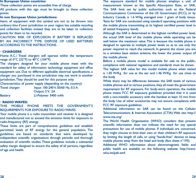 28 29In European Union countries:These collection points are accessible free of charge.All products with this sign must be brought to these collection points.In non European Union jurisdictions:Items of equipment with this symbol are not to be thrown into ordinary bins if your jurisdiction or your region has suitable recycling and collection facilities; instead they are to be taken to collection points for them to be recycled.CAUTION: RISK OF EXPLOSION IF BATTERY IS REPLACED BY AN INCORRECT TYPE. DISPOSE OF USED BATTERIES ACCORDING TO THE  INSTRUCTIONS.• CHARGERSHome A.C./ Travel chargers will operate within the temperature range of: 0°C (32°F) to 40°C (104°F).The chargers designed for your mobile phone meet with the standard for safety of information technology equipment and office equipment use. Due to different applicable electrical specifications, a charger you purchased in one jurisdiction may not work in another jurisdiction. They should be used for this purpose only.Characteristics of power supply (depending on the country):Travel charger:              Input: 100-240 V, 50/60 Hz, 0.5 A                                 Output: 5 V,  2ABattery:                       LI-Polymer 3400 mAh• RADIO WAVES:THIS MOBILE PHONE MEETS THE GOVERNMENT’S REQUIREMENTS FOR EXPOSURE TO RADIO WAVES.Your mobile phone is a radio transmitter and receiver. It is designed and manufactured not to exceed the emission limits for exposure to radio-frequency (RF) energy.These limits are part of comprehensive guidelines and establish permitted levels of RF energy for the general population. The guidelines are based on standards that were developed by independent scientific organizations through periodic and thorough evaluation of scientific studies. These guidelines include a substantial safety margin designed to ensure the safety of all persons, regardless of age and health.The exposure standard for mobile phones employs a unit of measurement known as the Specific Absorption Rate, or SAR. The SAR limit set by public authorities such as the Federal Communications Commission of the US Government (FCC), or by Industry Canada, is 1.6 W/kg averaged over 1 gram of body tissue. Tests for SAR are conducted using standard operating positions with the mobile phone transmitting at its highest certified power level in all tested frequency bands.Although the SAR is determined at the highest certified power level, the actual SAR level of the mobile phone while operating can be well below the maximum value. This is because the mobile phone is designed to operate at multiple power levels so as to use only the power required to reach the network. In general, the closer you are to a wireless base station antenna, the lower the power output of the mobile phone.Before a mobile phone model is available for sale to the public, compliance with national regulations and standards must be shown.The highest SAR value for this model mobile phone when tested is 1.05 W/Kg  for use at the ear and 1.46 W/Kg  for use close to the body.While there may be differences between the SAR levels of various mobile phones and at various positions, they all meet the government requirement for RF exposure. For body-worn operation, the mobile phone meets FCC RF exposure guidelines provided that it is used with a non-metallic accessory with the handset at least 10 mm from the body. Use of other accessories may not ensure compliance with FCC RF exposure guidelines.Additional information on SAR can be found on the Cellular Telecommunications &amp; Internet Association (CTIA) Web site: http://www.ctia.org/The World Health Organization (WHO) considers that present scientific information does not indicate the need for any special precautions for use of mobile phones. If individuals are concerned, they might choose to limit their own or their children’s RF exposure by limiting the length of calls, or using “hands-free” devices to keep mobile phones away from the head and body. (fact sheet n°193). Additional WHO information about electromagnetic fields and public health are available on the following website: http://www.who.int/peh-emf.
