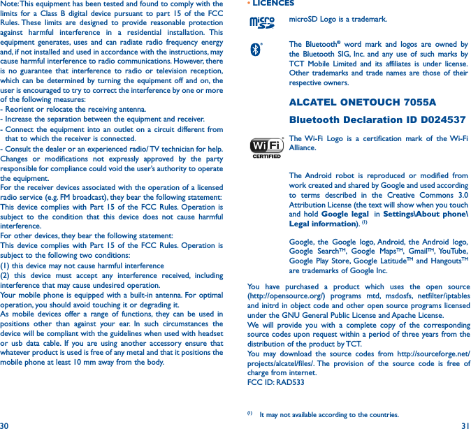 30 31Note: This equipment has been tested and found to comply with the limits for a Class B digital device pursuant to part 15 of the FCC Rules. These limits are designed to provide reasonable protection against harmful interference in a residential installation. This equipment generates, uses and can radiate radio frequency energy and, if not installed and used in accordance with the instructions, may cause harmful interference to radio communications. However, there is no guarantee that interference to radio or television reception, which can be determined by turning the equipment off and on, the user is encouraged to try to correct the interference by one or more of the following measures:- Reorient or relocate the receiving antenna.- Increase the separation between the equipment and receiver.-  Connect the equipment into an outlet on a circuit different from that to which the receiver is connected.- Consult the dealer or an experienced radio/ TV technician for help.Changes or modifications not expressly approved by the party responsible for compliance could void the user’s authority to operate the equipment.For the receiver devices associated with the operation of a licensed radio service (e.g. FM broadcast), they bear the following statement:This device complies with Part 15 of the FCC Rules. Operation is subject to the condition that this device does not cause harmful interference.For other devices, they bear the following statement:This device complies with Part 15 of the FCC Rules. Operation is subject to the following two conditions:(1) this device may not cause harmful interference(2) this device must accept any interference received, including interference that may cause undesired operation.Your mobile phone is equipped with a built-in antenna. For optimal operation, you should avoid touching it or degrading it.As mobile devices offer a range of functions, they can be used in positions other than against your ear. In such circumstances the device will be compliant with the guidelines when used with headset or usb data cable. If you are using another accessory ensure that whatever product is used is free of any metal and that it positions the mobile phone at least 10 mm away from the body.• LICENCES (1)microSD Logo is a trademark.The Bluetooth® word mark and logos are owned by the Bluetooth SIG, Inc. and any use of such marks by TCT Mobile Limited and its affiliates is under license. Other trademarks and trade names are those of their respective owners. ALCATEL ONETOUCH 7055ABluetooth Declaration ID D024537The Wi-Fi Logo is a certification mark of the Wi-Fi Alliance.The Android robot is reproduced or modified from work created and shared by Google and used according to terms described in the Creative Commons 3.0 Attribution License (the text will show when you touch and hold Google legal  in Settings\About phone\Legal information). (1)Google, the Google logo, Android, the Android logo, Google SearchTM, Google MapsTM, GmailTM, YouTube, Google Play Store, Google LatitudeTM and HangoutsTM are trademarks of Google Inc.You have purchased a product which uses the open source  (http://opensource.org/) programs mtd, msdosfs, netfilter/iptables and initrd in object code and other open source programs licensed under the GNU General Public License and Apache License.We will provide you with a complete copy of the corresponding source codes upon request within a period of three years from the distribution of the product by TCT.You may download the source codes from http://sourceforge.net/projects/alcatel/files/. The provision of the source code is free of charge from internet.FCC ID: RAD533(1)  It may not available according to the countries.