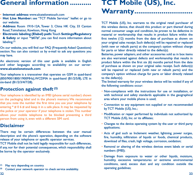 32 33General information �����������• Internet address: www.alcatelonetouch.com• Hot Line Number: see “TCT Mobile Services” leaflet or go to our website.• Address:  Room 1910-12A, Tower 3, China HK City, 33 Canton Road, Tsimshatsui, Kowloon, Hong Kong• Electronic labeling (Elabel) path: Touch Settings/Regulatory &amp; Safety or input &quot;*#07#&quot;, you can find more information about labeling.(1)On our website, you will find our FAQ (Frequently Asked Questions) section. You can also contact us by e-mail to ask any questions you may have. An electronic version of this user guide is available in English and other languages according to availability on our server: www�alcatelonetouch�comYour telephone is a transceiver that operates on GSM in quad-band (850/900/1800/1900MHz),WCDMA in quad-band (B1/2/5/8), LTE in six-band (B1/2/3/4/7/28).Protection against theft (2)Your telephone is identified by an IMEI (phone serial number) shown on the packaging label and in the phone’s memory. We recommend that you note the number the first time you use your telephone by entering * # 0 6 # and keep it in a safe place. It may be requested by the police or your operator if your telephone is stolen. This number allows your mobile telephone to be blocked preventing a third person from using it, even with a different SIM card.DisclaimerThere may be certain differences between the user manual description and the phone’s operation, depending on the software release of your telephone or specific operator services.TCT Mobile shall not be held legally responsible for such differences, if any, nor for their potential consequences, which responsibility shall be borne by the operator exclusively.(1)  May vary depending on country.(2)  Contact your network operator to check service availability.TCT Mobile (US), Inc�Warranty ������������������������������TCT Mobile (US), Inc. warrants to the original retail purchaser of this wireless device, that should this product or part thereof during normal consumer usage and condition, be proven to be defective in material or workmanship that results in product failure within the first twelve (12) months from the date of purchase as shown on your original sales receipt. Such defect(s) will be repaired or replaced (with new or rebuilt parts) at the company’s option without charge for parts or labor directly related to the defect(s).Batteries, power adapters, and other accessories sold as in box items are also warranted against defects and workmanship that results in product failure within the first six (6) months period from the date of purchase as shown on your original sales receipt. Such defect(s) will be repaired or replaced (with new or rebuilt parts) and the company’s option without charge for parts or labor directly related to the defect(s).The limited warranty for your wireless device will be voided if any of the following conditions occur:• Non-compliance with the instructions for use or installation, or with technical and safety standards applicable in the geographical area where your mobile phone is used;• Connection to any equipment not supplied or not recommended by TCT Mobile (US), Inc.;• Modification or repair performed by individuals not authorized by TCT Mobile (US), Inc. or its affiliates;• Changes to the device operating system by the user or third party applications;• Acts of god such as Inclement weather, lightning, power surges, fire, humidity, infiltration of liquids or foods, chemical products, download of files, crash, high voltage, corrosion, oxidation;• Removal or altering of the wireless devices event labels or serial numbers (IMEI);• Damage from exposure to water or other liquids, moisture, humidity, excessive temperatures or extreme environmental conditions, sand, excess dust and any condition outside the operating guidelines;