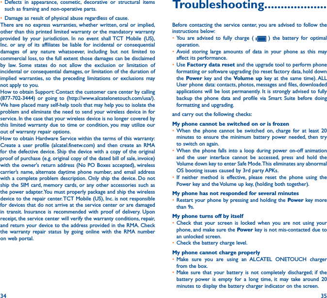 34 35• Defects in appearance, cosmetic, decorative or structural items such as framing and non-operative parts.• Damage as result of physical abuse regardless of cause.There are no express warranties, whether written, oral or implied, other than this printed limited warranty or the mandatory warranty provided by your jurisdiction. In no event shall TCT Mobile (US), Inc. or any of its affiliates be liable for incidental or consequential damages of any nature whatsoever, including but not limited to commercial loss, to the full extent those damages can be disclaimed by law. Some states do not allow the exclusion or limitation of incidental or consequential damages, or limitation of the duration of implied warranties, so the preceding limitations or exclusions may not apply to you.How to obtain Support: Contact the customer care center by calling (877-702-3444) or going to (http://www.alcatelonetouch.com/usa/). We have placed many self-help tools that may help you to isolate the problem and eliminate the need to send your wireless device in for service. In the case that your wireless device is no longer covered by this limited warranty due to time or condition, you may utilize our out of warranty repair options.How to obtain Hardware Service within the terms of this warranty: Create a user profile (alcatel.finetw.com) and then create an RMA for the defective device. Ship the device with a copy of the original proof of purchase (e.g. original copy of the dated bill of sale, invoice) with the owner&apos;s return address (No PO Boxes accepted), wireless carrier’s name, alternate daytime phone number, and email address with a complete problem description. Only ship the device. Do not ship the SIM card, memory cards, or any other accessories such as the power adapter. You must properly package and ship the wireless device to the repair center. TCT Mobile (US), Inc. is not responsible for devices that do not arrive at the service center or are damaged in transit. Insurance is recommended with proof of delivery. Upon receipt, the service center will verify the warranty conditions, repair, and return your device to the address provided in the RMA. Check the warranty repair status by going online with the RMA number on web portal.Troubleshooting�������������������Before contacting the service center, you are advised to follow the instructions below:• You are advised to fully charge (   ) the battery for optimal operation.• Avoid storing large amounts of data in your phone as this may affect its performance.• Use Factory data reset and the upgrade tool to perform phone formatting or software upgrading (to reset factory data, hold down the Power key and the Volume up key at the same time). ALL User phone data: contacts, photos, messages and files, downloaded applications will be lost permanently. It is strongly advised to fully backup the phone data and profile via Smart Suite before doing formatting and upgrading. and carry out the following checks:My phone cannot be switched on or is frozen• When the phone cannot be switched on, charge for at least 20 minutes to ensure the minimum battery power needed, then try to switch on again.• When the phone falls into a loop during power on-off animation and the user interface cannot be accessed, press and hold the Volume down key to enter Safe Mode. This eliminates any abnormal OS booting issues caused by 3rd party APKs.• If neither method is effective, please reset the phone using the Power key and the Volume up key, (holding both together).My phone has not responded for several minutes• Restart your phone by pressing and holding the Power key more than 9s.My phone turns off by itself• Check that your screen is locked when you are not using your phone, and make sure the Power key is not mis-contacted due to an unlocked screen.• Check the battery charge level.My phone cannot charge properly• Make sure you are using an ALCATEL ONETOUCH charger from the box.• Make sure that your battery is not completely discharged; if the battery power is empty for a long time, it may take around 20 minutes to display the battery charger indicator on the screen.