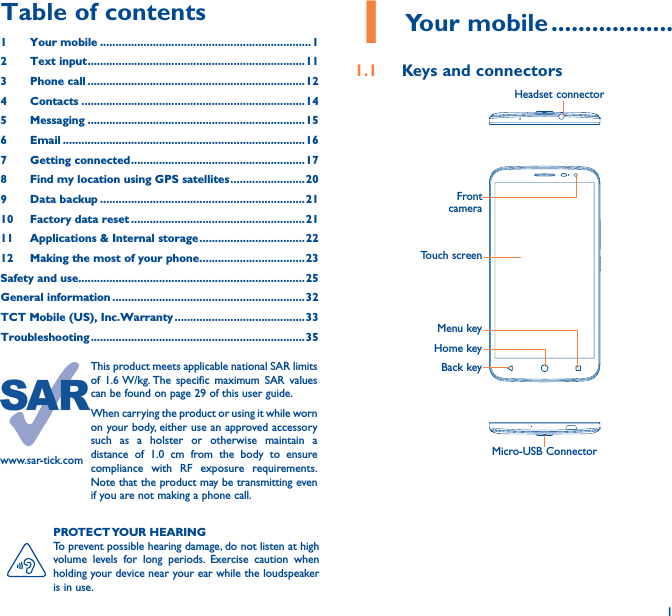 11 Your mobile ������������������1�1  Keys and connectorsMicro-USB ConnectorFront cameraHeadset connectorHome keyTouch screenBack keyMenu keyPROTECT YOUR  HEARINGTo prevent possible hearing damage, do not listen at high volume levels for long periods. Exercise caution when holding your device near your ear while the loudspeaker is in use.Table of contents1  Your mobile ��������������������������������������������������������������������12  Text input ���������������������������������������������������������������������� 113  Phone call ����������������������������������������������������������������������124 Contacts ������������������������������������������������������������������������145 Messaging ����������������������������������������������������������������������156   Email ������������������������������������������������������������������������������167  Getting connected �������������������������������������������������������� 178  Find my location using GPS satellites ������������������������ 209  Data backup ������������������������������������������������������������������2110  Factory data reset ��������������������������������������������������������2111   Applications &amp; Internal storage ���������������������������������� 2212   Making the most of your phone ����������������������������������23Safety and use�������������������������������������������������������������������������25General information ��������������������������������������������������������������32TCT Mobile (US), Inc�Warranty ������������������������������������������ 33Troubleshooting ��������������������������������������������������������������������� 35www.sar-tick.comThis product meets applicable national SAR limits of 1.6 W/kg. The specific maximum SAR values can be found on page 29 of this user guide.When carrying the product or using it while worn on your body, either use an approved accessory such as a holster or otherwise maintain a distance of 1.0 cm from the body to ensure compliance with RF exposure requirements. Note that the product may be transmitting even if you are not making a phone call.