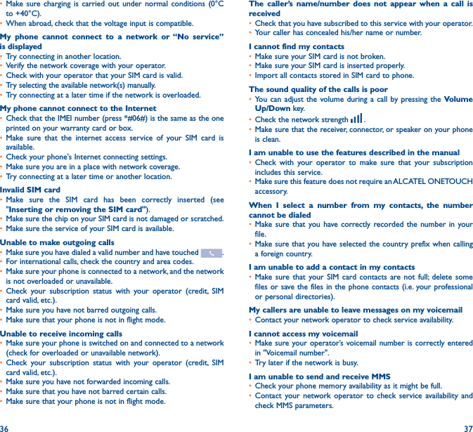 36 37• Make sure charging is carried out under normal conditions (0°C to +40°C).• When abroad, check that the voltage input is compatible.My phone cannot connect to a network or “No service” is displayed• Try connecting in another location.• Verify the network coverage with your operator.• Check with your operator that your SIM card is valid.• Try selecting the available network(s) manually.• Try connecting at a later time if the network is overloaded.My phone cannot connect to the Internet• Check that the IMEI number (press *#06#) is the same as the one printed on your warranty card or box.• Make sure that the internet access service of your SIM card is available.• Check your phone&apos;s Internet connecting settings.• Make sure you are in a place with network coverage.• Try connecting at a later time or another location.Invalid SIM card• Make sure the SIM card has been correctly inserted (see &quot;Inserting or removing the SIM card&quot;).• Make sure the chip on your SIM card is not damaged or scratched.• Make sure the service of your SIM card is available.Unable to make outgoing calls• Make sure you have dialed a valid number and have touched  .• For international calls, check the country and area codes.• Make sure your phone is connected to a network, and the network is not overloaded or unavailable.• Check your subscription status with your operator (credit, SIM card valid, etc.).• Make sure you have not barred outgoing calls.• Make sure that your phone is not in flight mode.Unable to receive incoming calls• Make sure your phone is switched on and connected to a network (check for overloaded or unavailable network).• Check your subscription status with your operator (credit, SIM card valid, etc.).• Make sure you have not forwarded incoming calls.• Make sure that you have not barred certain calls.• Make sure that your phone is not in flight mode.The caller’s name/number does not appear when a call is received• Check that you have subscribed to this service with your operator.• Your caller has concealed his/her name or number.I cannot find my contacts• Make sure your SIM card is not broken.• Make sure your SIM card is inserted properly.• Import all contacts stored in SIM card to phone.The sound quality of the calls is poor• You can adjust the volume during a call by pressing the Volume Up/Down key.• Check the network strength   .• Make sure that the receiver, connector, or speaker on your phone is clean.I am unable to use the features described in the manual• Check with your operator to make sure that your subscription includes this service.• Make sure this feature does not require an ALCATEL ONETOUCH accessory.When I select a number from my contacts, the number cannot be dialed• Make sure that you have correctly recorded the number in your file.• Make sure that you have selected the country prefix when calling a foreign country.I am unable to add a contact in my contacts• Make sure that your SIM card contacts are not full; delete some files or save the files in the phone contacts (i.e. your professional or personal directories).My callers are unable to leave messages on my voicemail• Contact your network operator to check service availability.I cannot access my voicemail• Make sure your operator’s voicemail number is correctly entered in &quot;Voicemail number&quot;.• Try later if the network is busy.I am unable to send and receive MMS• Check your phone memory availability as it might be full.• Contact your network operator to check service availability and check MMS parameters.