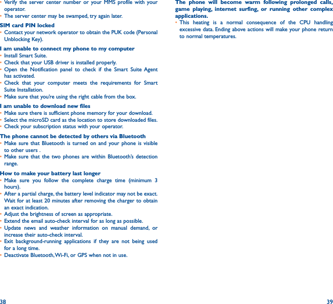 38 39• Verify the server center number or your MMS profile with your operator.• The server center may be swamped, try again later.SIM card PIN locked• Contact your network operator to obtain the PUK code (Personal Unblocking Key).I am unable to connect my phone to my computer• Install Smart Suite.• Check that your USB driver is installed properly.• Open the Notification panel to check if the Smart Suite Agent has activated.• Check that your computer meets the requirements for Smart Suite Installation.• Make sure that you’re using the right cable from the box.I am unable to download new files• Make sure there is sufficient phone memory for your download.• Select the microSD card as the location to store downloaded files.• Check your subscription status with your operator.The phone cannot be detected by others via Bluetooth• Make sure that Bluetooth is turned on and your phone is visible to other users .• Make sure that the two phones are within Bluetooth’s detection range.How to make your battery last longer• Make sure you follow the complete charge time (minimum 3 hours).• After a partial charge, the battery level indicator may not be exact. Wait for at least 20 minutes after removing the charger to obtain an exact indication.• Adjust the brightness of screen as appropriate.• Extend the email auto-check interval for as long as possible.• Update news and weather information on manual demand, or increase their auto-check interval.• Exit background-running applications if they are not being used for a long time.• Deactivate Bluetooth, Wi-Fi, or GPS when not in use.The phone will become warm following prolonged calls, game playing, internet surfing, or running other complex applications� • This heating is a normal consequence of the CPU handling excessive data. Ending above actions will make your phone return to normal temperatures.