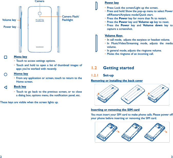 2 3Power key• Press: Lock the screen/Light up the screen.• Press and hold: Show the pop-up menu to select Power off/Restart/Airplane mode/Quick start.• Press the Power key for more than 9s to restart.• Press the Power key and Volume up key to reset.• Press the Power key and Volume down key to capture a screenshot.     Volume Keys • In call mode,  adjusts the earpiece or headset volume.• In Music/Video/Streaming mode, adjusts the media volume.• In general mode, adjusts the ringtone volume.• Mutes the ringtone of an incoming call.1�2  Getting started1�2�1  Set-upRemoving or installing the back coverInserting or removing the SIM cardYou must insert your SIM card to make phone calls. Please power off your phone before inserting or removing the SIM card.  CameraCamera Flash/FlashlightVolume keyPower keyMenu key• Touch to access settings options.• Touch and hold to open a list of thumbnail images of apps you&apos;ve worked with recently. Home key• From any application or screen, touch to return to the Home screen.Back key• Touch to go back to the previous screen, or to close a dialog box, options menu, the notification panel, etc.These keys are visible when the screen lights up.