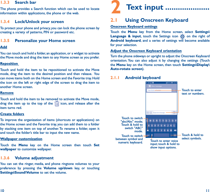 10 111�3�3  Search barThe phone provides a Search function which can be used to locate information within applications, the phone or the web. 1�3�4  Lock/Unlock your screenTo protect your phone and privacy, you can lock the phone screen by creating a variety of patterns, PIN or password etc.1�3�5  Personalize your Home screenAddYou can touch and hold a folder, an application, or a widget to activate the Move mode and drag the item to any Home screen as you prefer.Reposition Touch and hold the item to be repositioned to activate the Move mode, drag the item to the desired position and then release.  You can move items both on the Home screen and the Favorite tray. Hold the icon on the left or right edge of the screen to drag the item to another Home screen.RemoveTouch and hold the item to be removed to activate the Move mode, drag the item up to the top of the   icon, and release after the item turns red.Create foldersTo improve the organization of items (shortcuts or applications) on the Home screen and the Favorite tray, you can add them to a folder by stacking one item on top of another. To rename a folder, open it and touch the folder’s title bar to input the new name.Wallpaper customizationTouch the Menu key on the Home screen then touch Set wallpaper to customize wallpaper.1�3�6  Volume adjustmentYou can set the ringer, media, and phone ringtone volumes to your preference by pressing the Volume up/down key, or touching Settings\Sound\Volume to set the volume.2 Text input ���������������������2�1  Using Onscreen KeyboardOnscreen Keyboard settingsTouch the Menu key from the Home screen, select Settings\Language &amp; input, touch the Settings icon   on the right of Android keyboard, and a series of settings will become available for your selection. Adjust the Onscreen Keyboard orientationTurn the phone sideways or upright to adjust the Onscreen Keyboard orientation. You can also adjust it by changing the settings (Touch the Menu key on the Home screen, then touch Settings\Display\Auto-rotate screen).2�1�1  Android keyboardTouch to switch between symbol and numeric keyboard.Touch &amp; hold to select symbols.Touch to enter text or numbers.Touch to enter voice input; touch &amp; hold to show input options.Touch  to  switch   &quot;abc/Abc&quot; mode; Touch &amp; hold to switch &quot;ABC&quot; mode.