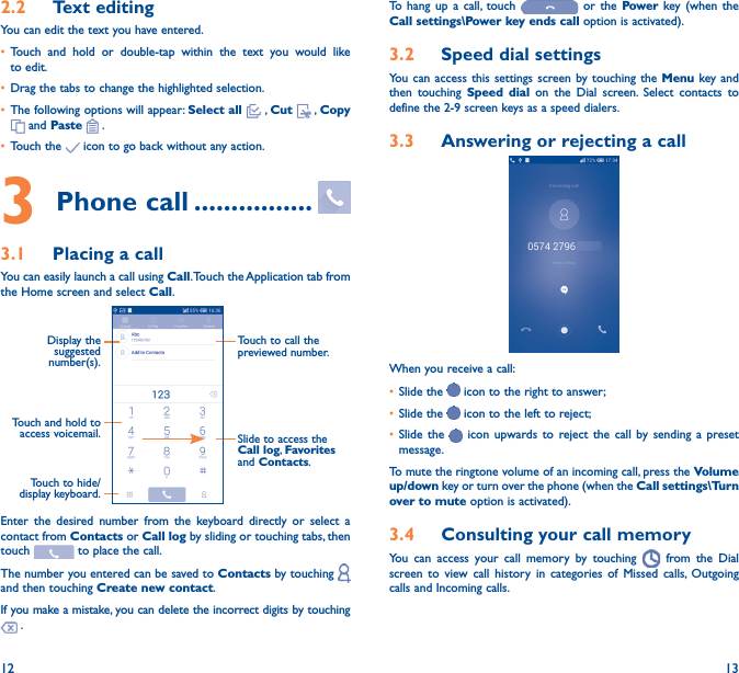 12 132�2  Text editingYou can edit the text you have entered.• Touch and hold or double-tap within the text you would like to edit.• Drag the tabs to change the highlighted selection.• The following options will appear: Select all  , Cut   , Copy  and Paste   .   • Touch the   icon to go back without any action.3 Phone call ����������������3�1  Placing a callYou can easily launch a call using Call. Touch the Application tab from the Home screen and select Call.Touch and hold to access voicemail.Display the suggested number(s).Slide to access the Call log, Favorites and Contacts.Touch to call the previewed number.Touch to hide/display keyboard.Enter the desired number from the keyboard directly or select a contact from Contacts or Call log by sliding or touching tabs, then touch   to place the call. The number you entered can be saved to Contacts by touching   and then touching Create new contact.If you make a mistake, you can delete the incorrect digits by touching  .To hang up a call, touch   or the Power key (when the Call settings\Power key ends call option is activated).3�2  Speed dial settingsYou can access this settings screen by touching the Menu key and then touching Speed dial on the Dial screen. Select contacts to define the 2-9 screen keys as a speed dialers.3�3  Answering or rejecting a call         When you receive a call:• Slide the   icon to the right to answer;• Slide the   icon to the left to reject;• Slide the   icon upwards to reject the call by sending a preset message.To mute the ringtone volume of an incoming call, press the Volume up/down key or turn over the phone (when the Call settings\Turn over to mute option is activated).3�4  Consulting your call memoryYou can access your call memory by touching   from the Dial screen to view call history in categories of Missed calls, Outgoing calls and Incoming calls.