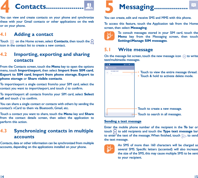 14 154 Contacts �������������������You can view and create contacts on your phone and synchronize these with your Gmail contacts or other applications on the web or on your phone.4�1  Adding a contactTouch   on the Home screen, select Contacts, then touch the   icon in the contact list to create a new contact.4�2  Importing, exporting and sharing contactsFrom the Contacts screen, touch the Menu key to open the options menu, touch Import/export, then select Import from SIM card, Export to SIM card, Import from phone storage, Export to phone storage or Share visible contacts.To import/export a single contact from/to your SIM card, select the contact you want to import/export, and touch √ to confirm.To import/export all contacts from/to your SIM card, select Select all and touch √ to confirm.You can share a single contact or contacts with others by sending the contact&apos;s vCard to them via Bluetooth, Gmail, etc.Touch a contact you want to share, touch the Menu key and Share from the contact details screen, then select the application to perform this action. 4�3  Synchronizing contacts in multiple accountsContacts, data or other information can be synchronized from multiple accounts, depending on the applications installed on your phone.5 Messaging �����������������You can create, edit and receive SMS and MMS with this phone.To access this feature, touch the Application tab from the Home screen, then select Messaging.To consult messages stored in your SIM card, touch the Menu  key from the Messaging screen, then touch Settings\Manage SIM messages.5�1  Write messageOn the message list screen, touch the new message icon   to write text/multimedia messages.Touch to create a new message.Touch to search in all messages.• Touch to view the entire message thread.• Touch &amp; hold to activate delete mode. Sending a text messageEnter the mobile phone number of the recipient in the To  bar or touch   to add recipients and touch the Type text message bar to enter the text of the message. When finished, touch   to send the text message. An SMS of more than 160 characters will be charged as several SMS. Specific letters (accented) will also increase the size of the SMS, this may cause multiple SMS to be sent to your recipient.