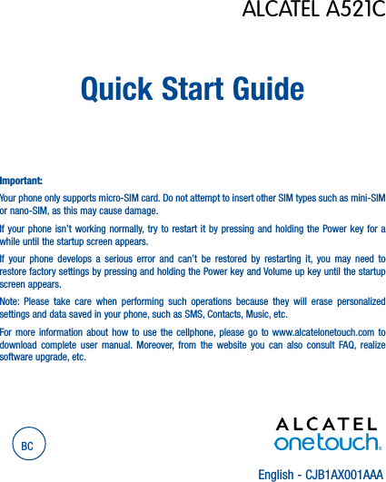 English - CJB1AX001AAAQuick Start GuideImportant:Your phone only supports micro-SIM card. Do not attempt to insert other SIM types such as mini-SIM or nano-SIM, as this may cause damage.If your phone isn’t working normally, try to restart it by pressing and holding the Power key for a while until the startup screen appears.If your phone develops a serious error and can’t be restored by restarting it, you may need to restore factory settings by pressing and holding the Power key and Volume up key until the startup screen appears.Note: Please take care when performing such operations because they will erase personalized settings and data saved in your phone, such as SMS, Contacts, Music, etc.For more information about how to use the cellphone, please go to www.alcatelonetouch.com to download complete user manual. Moreover, from the website you can also consult FAQ, realize software upgrade, etc.BCALCATEL A521C