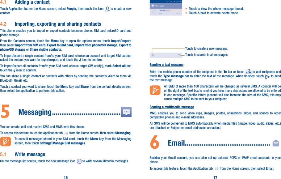 16 174�1  Adding a contactTouch Application tab on the Home screen, select People, then touch the icon   to create a new contact.4�2  Importing, exporting and sharing contactsThis phone enables you to import or export contacts between phone, SIM card, microSD card and phone storage.From the Contacts screen, touch the Menu key to open the options menu, touch Import/export, then select Import from SIM card, Export to SIM card, Import from phone/SD storage, Export to phone/SD storage or Share visible contacts.To import/export a single contact from/to your SIM card, choose an account and target SIM card(s), select the contact you want to import/export, and touch the √ icon to confirm.To import/export all contacts from/to your SIM card, choose target SIM card(s), mark Select all and touch the √ icon to confirm.You can share a single contact or contacts with others by sending the contact&apos;s vCard to them via Bluetooth, Gmail, etc.Touch a contact you want to share, touch the Menu key and Share from the contact details screen, then select the application to perform this action. 5  Messaging �������������������������������������You can create, edit and receive SMS and MMS with this phone.To access this feature, touch the Application tab   from the Home screen, then select Messaging.To consult messages stored in your SIM card, touch the Menu key from the Messaging screen, then touch Settings\Manage SIM messages.5�1  Write messageOn the message list screen, touch the new message icon   to write text/multimedia messages.Touch to create a new message.Touch to search in all messages.• Touch to view the whole message thread.• Touch &amp; hold to activate delete mode. Sending a text messageEnter the mobile phone number of the recipient in the To bar or touch   to add recipients and touch the Type message bar to enter the text of the message. When finished, touch   to send the text message. An SMS of more than 160 characters will be charged as several SMS. A counter will be on the right of the text box to remind you how many characters are allowed to be entered in one message. Specific letters (accent) will also increase the size of the SMS, this may cause multiple SMS to be sent to your recipient.Sending a multimedia messageMMS enables you to send video clips, images, photos, animations, slides and sounds to other compatible phones and e-mail addresses. An SMS will be converted to MMS automatically when media files (image, video, audio, slides, etc.) are attached or Subject or email addresses are added.6   Email����������������������������������������������Besides your Gmail account, you can also set-up external POP3 or IMAP email accounts in your phone.To access this feature, touch the Application tab   from the Home screen, then select Email.