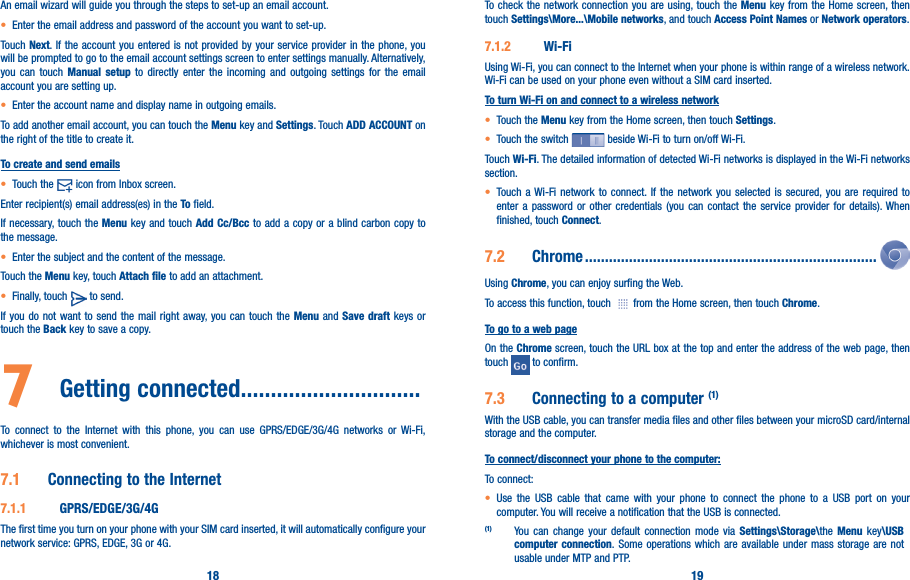18 19An email wizard will guide you through the steps to set-up an email account.• Enter the email address and password of the account you want to set-up.Touch Next. If the account you entered is not provided by your service provider in the phone, you will be prompted to go to the email account settings screen to enter settings manually. Alternatively, you can touch Manual setup to directly enter the incoming and outgoing settings for the email account you are setting up.• Enter the account name and display name in outgoing emails.To add another email account, you can touch the Menu key and Settings. Touch ADD ACCOUNT on the right of the title to create it.To create and send emails• Touch the   icon from Inbox screen.Enter recipient(s) email address(es) in the To field.If necessary, touch the Menu key and touch Add Cc/Bcc to add a copy or a blind carbon copy to the message.• Enter the subject and the content of the message.Touch the Menu key, touch Attach file to add an attachment.• Finally, touch   to send.If you do not want to send the mail right away, you can touch the Menu and Save draft keys or touch the Back key to save a copy. 7  Getting connected������������������������������To connect to the Internet with this phone, you can use GPRS/EDGE/3G/4G networks or Wi-Fi, whichever is most convenient.7�1  Connecting to the Internet7�1�1  GPRS/EDGE/3G/4GThe first time you turn on your phone with your SIM card inserted, it will automatically configure your network service: GPRS, EDGE, 3G or 4G. To check the network connection you are using, touch the Menu key from the Home screen, then touch Settings\More���\Mobile networks, and touch Access Point Names or Network operators.7�1�2  Wi-FiUsing Wi-Fi, you can connect to the Internet when your phone is within range of a wireless network. Wi-Fi can be used on your phone even without a SIM card inserted.To turn Wi-Fi on and connect to a wireless network• Touch the Menu key from the Home screen, then touch Settings.• Touch the switch   beside Wi-Fi to turn on/off Wi-Fi.Touch Wi-Fi. The detailed information of detected Wi-Fi networks is displayed in the Wi-Fi networks section.• Touch a Wi-Fi network to connect. If the network you selected is secured, you are required to enter a password or other credentials (you can contact the service provider for details). When finished, touch Connect.7�2  Chrome �������������������������������������������������������������������������Using Chrome, you can enjoy surfing the Web.To access this function, touch   from the Home screen, then touch Chrome.To go to a web pageOn the Chrome screen, touch the URL box at the top and enter the address of the web page, then touch   to confirm. 7�3  Connecting to a computer (1)With the USB cable, you can transfer media files and other files between your microSD card/internal storage and the computer. To connect/disconnect your phone to the computer:To connect:• Use the USB cable that came with your phone to connect the phone to a USB port on your computer. You will receive a notification that the USB is connected.(1) You can change your default connection mode via Settings\Storage\the Menu key\USB computer connection. Some operations which are available under mass storage are not usable under MTP and PTP.