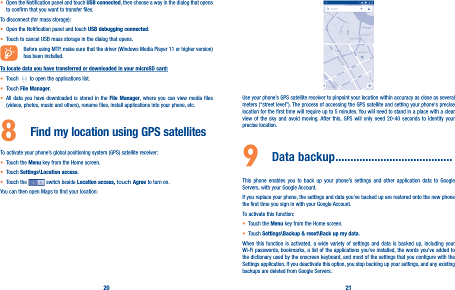 20 21• Open the Notification panel and touch USB connected, then choose a way in the dialog that opens to confirm that you want to transfer files.To disconnect (for mass storage):• Open the Notification panel and touch USB debugging connected.• Touch to cancel USB mass storage in the dialog that opens.Before using MTP, make sure that the driver (Windows Media Player 11 or higher version) has been installed.To locate data you have transferred or downloaded in your microSD card:• Touch   to open the applications list.• Touch File Manager.• All data you have downloaded is stored in the File Manager, where you can view media files (videos, photos, music and others), rename files, install applications into your phone, etc.8  Find my location using GPS satellitesTo activate your phone’s global positioning system (GPS) satellite receiver:• Touch the Menu key from the Home screen.• Touch Settings\Location access.• Touch the   switch beside Location access, touch Agree to turn on.You can then open Maps to find your location:Use your phone’s GPS satellite receiver to pinpoint your location within accuracy as close as several meters (“street level”). The process of accessing the GPS satellite and setting your phone&apos;s precise location for the first time will require up to 5 minutes. You will need to stand in a place with a clear view of the sky and avoid moving. After this, GPS will only need 20-40 seconds to identify your precise location.9  Data backup ���������������������������������������This phone enables you to back up your phone’s settings and other application data to Google Servers, with your Google Account. If you replace your phone, the settings and data you’ve backed up are restored onto the new phone the first time you sign in with your Google Account. To activate this function:• Touch the Menu key from the Home screen.• Touch Settings\Backup &amp; reset\Back up my data.When this function is activated, a wide variety of settings and data is backed up, including your Wi-Fi passwords, bookmarks, a list of the applications you’ve installed, the words you’ve added to the dictionary used by the onscreen keyboard, and most of the settings that you configure with the Settings application. If you deactivate this option, you stop backing up your settings, and any existing backups are deleted from Google Servers.