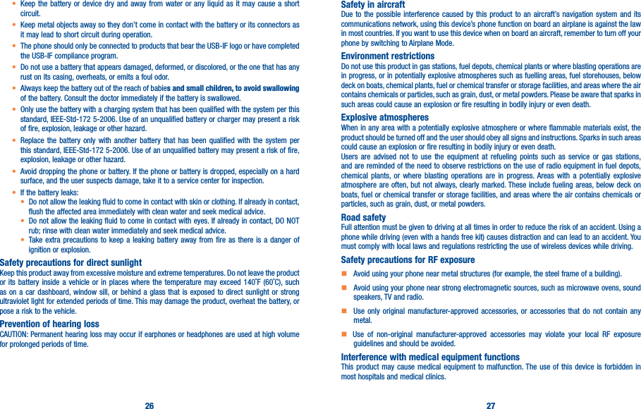 26 27•  Keep the battery or device dry and away from water or any liquid as it may cause a short circuit.•  Keep metal objects away so they don’t come in contact with the battery or its connectors as it may lead to short circuit during operation.•  The phone should only be connected to products that bear the USB-IF logo or have completed the USB-IF compliance program.•  Do not use a battery that appears damaged, deformed, or discolored, or the one that has any rust on its casing, overheats, or emits a foul odor.•  Always keep the battery out of the reach of babies and small children, to avoid swallowing of the battery. Consult the doctor immediately if the battery is swallowed.•  Only use the battery with a charging system that has been qualified with the system per this standard, IEEE-Std-172 5-2006. Use of an unqualified battery or charger may present a risk of fire, explosion, leakage or other hazard.•  Replace the battery only with another battery that has been qualified with the system per this standard, IEEE-Std-172 5-2006. Use of an unqualified battery may present a risk of fire, explosion, leakage or other hazard.•  Avoid dropping the phone or battery. If the phone or battery is dropped, especially on a hard surface, and the user suspects damage, take it to a service center for inspection.• If the battery leaks:•  Do not allow the leaking fluid to come in contact with skin or clothing. If already in contact, flush the affected area immediately with clean water and seek medical advice.•  Do not allow the leaking fluid to come in contact with eyes. If already in contact, DO NOT rub; rinse with clean water immediately and seek medical advice.• Take extra precautions to keep a leaking battery away from fire as there is a danger of ignition or explosion.Safety precautions for direct sunlightKeep this product away from excessive moisture and extreme temperatures. Do not leave the product or its battery inside a vehicle or in places where the temperature may exceed 140˚F (60˚C), such as on a car dashboard, window sill, or behind a glass that is exposed to direct sunlight or strong ultraviolet light for extended periods of time. This may damage the product, overheat the battery, or pose a risk to the vehicle.Prevention of hearing lossCAUTION: Permanent hearing loss may occur if earphones or headphones are used at high volume for prolonged periods of time.Safety in aircraftDue to the possible interference caused by this product to an aircraft’s navigation system and its communications network, using this device’s phone function on board an airplane is against the law in most countries. If you want to use this device when on board an aircraft, remember to turn off your phone by switching to Airplane Mode.Environment restrictionsDo not use this product in gas stations, fuel depots, chemical plants or where blasting operations are in progress, or in potentially explosive atmospheres such as fuelling areas, fuel storehouses, below deck on boats, chemical plants, fuel or chemical transfer or storage facilities, and areas where the air contains chemicals or particles, such as grain, dust, or metal powders. Please be aware that sparks in such areas could cause an explosion or fire resulting in bodily injury or even death.Explosive atmospheresWhen in any area with a potentially explosive atmosphere or where flammable materials exist, the product should be turned off and the user should obey all signs and instructions. Sparks in such areas could cause an explosion or fire resulting in bodily injury or even death. Users are advised not to use the equipment at refueling points such as service or gas stations, and are reminded of the need to observe restrictions on the use of radio equipment in fuel depots, chemical plants, or where blasting operations are in progress. Areas with a potentially explosive atmosphere are often, but not always, clearly marked. These include fueling areas, below deck on boats, fuel or chemical transfer or storage facilities, and areas where the air contains chemicals or particles, such as grain, dust, or metal powders.Road safetyFull attention must be given to driving at all times in order to reduce the risk of an accident. Using a phone while driving (even with a hands free kit) causes distraction and can lead to an accident. You must comply with local laws and regulations restricting the use of wireless devices while driving.Safety precautions for RF exposure    Avoid using your phone near metal structures (for example, the steel frame of a building).       Avoid using your phone near strong electromagnetic sources, such as microwave ovens, sound speakers, TV and radio.     Use only original manufacturer-approved accessories, or accessories that do not contain any metal.     Use of non-original manufacturer-approved accessories may violate your local RF exposure guidelines and should be avoided.Interference with medical equipment functionsThis product may cause medical equipment to malfunction. The use of this device is forbidden in most hospitals and medical clinics.