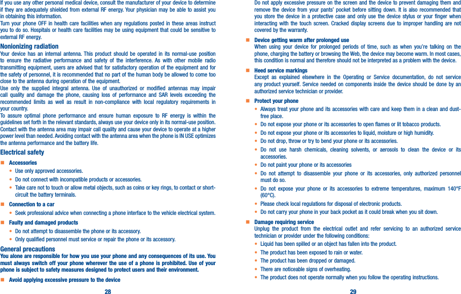 28 29If you use any other personal medical device, consult the manufacturer of your device to determine if they are adequately shielded from external RF energy. Your physician may be able to assist you in obtaining this information.Turn your phone OFF in health care facilities when any regulations posted in these areas instruct you to do so. Hospitals or health care facilities may be using equipment that could be sensitive to external RF energy.Nonionizing radiation                                Your device has an internal antenna. This product should be operated in its normal-use position to ensure the radiative performance and safety of the interference. As with other mobile radio transmitting equipment, users are advised that for satisfactory operation of the equipment and for the safety of personnel, it is recommended that no part of the human body be allowed to come too close to the antenna during operation of the equipment.Use only the supplied integral antenna. Use of unauthorized or modified antennas may impair call quality and damage the phone, causing loss of performance and SAR levels exceeding the recommended limits as well as result in non-compliance with local regulatory requirements in your country.To assure optimal phone performance and ensure human exposure to RF energy is within the guidelines set forth in the relevant standards, always use your device only in its normal-use position. Contact with the antenna area may impair call quality and cause your device to operate at a higher power level than needed. Avoiding contact with the antenna area when the phone is IN USE optimizes the antenna performance and the battery life.Electrical safety    Accessories• Use only approved accessories.• Do not connect with incompatible products or accessories.• Take care not to touch or allow metal objects, such as coins or key rings, to contact or short-circuit the battery terminals.    Connection to a car• Seek professional advice when connecting a phone interface to the vehicle electrical system.    Faulty and damaged products• Do not attempt to disassemble the phone or its accessory.• Only qualified personnel must service or repair the phone or its accessory.General precautionsYou alone are responsible for how you use your phone and any consequences of its use� You must always switch off your phone wherever the use of a phone is prohibited� Use of your phone is subject to safety measures designed to protect users and their environment�    Avoid applying excessive pressure to the deviceDo not apply excessive pressure on the screen and the device to prevent damaging them and remove the device from your pants’ pocket before sitting down. It is also recommended that you store the device in a protective case and only use the device stylus or your finger when interacting with the touch screen. Cracked display screens due to improper handling are not covered by the warranty.    Device getting warm after prolonged useWhen using your device for prolonged periods of time, such as when you’re talking on the phone, charging the battery or browsing the Web, the device may become warm. In most cases, this condition is normal and therefore should not be interpreted as a problem with the device.    Heed service markingsExcept as explained elsewhere in the Operating or Service documentation, do not service any product yourself. Service needed on components inside the device should be done by an authorized service technician or provider.    Protect your phone• Always treat your phone and its accessories with care and keep them in a clean and dust-free place.• Do not expose your phone or its accessories to open flames or lit tobacco products.• Do not expose your phone or its accessories to liquid, moisture or high humidity.• Do not drop, throw or try to bend your phone or its accessories.• Do not use harsh chemicals, cleaning solvents, or aerosols to clean the device or its accessories.• Do not paint your phone or its accessories• Do not attempt to disassemble your phone or its accessories, only authorized personnel must do so.•  Do not expose your phone or its accessories to extreme temperatures, maximum 140°F (60°C).• Please check local regulations for disposal of electronic products.• Do not carry your phone in your back pocket as it could break when you sit down.    Damage requiring serviceUnplug the product from the electrical outlet and refer servicing to an authorized service technician or provider under the following conditions:•  Liquid has been spilled or an object has fallen into the product.• The product has been exposed to rain or water.• The product has been dropped or damaged.•  There are noticeable signs of overheating.• The product does not operate normally when you follow the operating instructions.