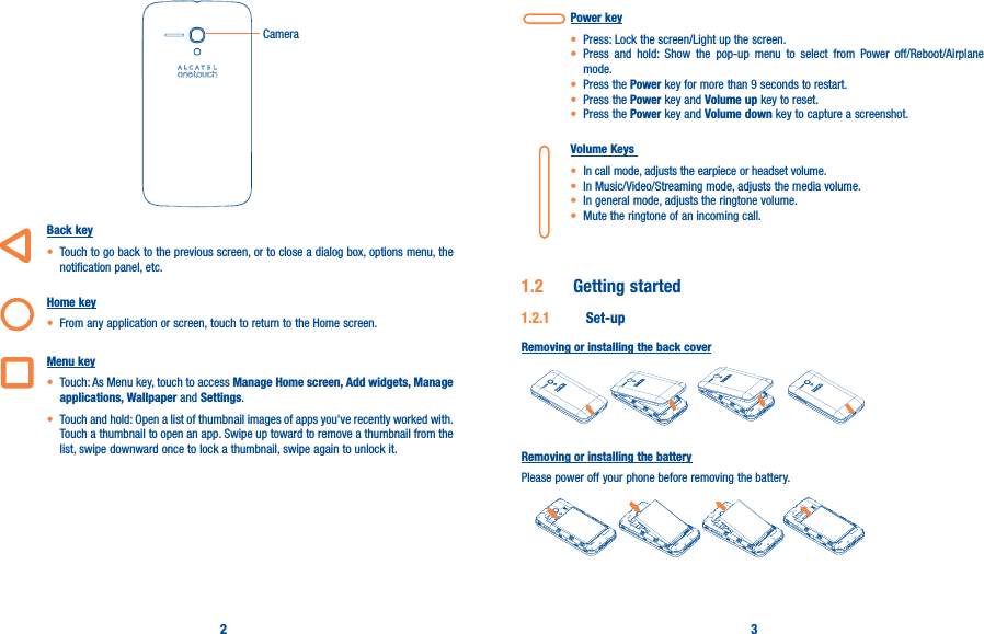 2 3Camera   Back key• Touch to go back to the previous screen, or to close a dialog box, options menu, the notification panel, etc.  Home key• From any application or screen, touch to return to the Home screen.Menu key• Touch: As Menu key, touch to access Manage Home screen, Add widgets, Manage applications, Wallpaper and Settings.• Touch and hold: Open a list of thumbnail images of apps you&apos;ve recently worked with. Touch a thumbnail to open an app. Swipe up toward to remove a thumbnail from the list, swipe downward once to lock a thumbnail, swipe again to unlock it.Power key• Press: Lock the screen/Light up the screen.• Press and hold: Show the pop-up menu to select from Power off/Reboot/Airplane mode.• Press the Power key for more than 9 seconds to restart.• Press the Power key and Volume up key to reset.• Press the Power key and Volume down key to capture a screenshot.Volume Keys • In call mode, adjusts the earpiece or headset volume.• In Music/Video/Streaming mode, adjusts the media volume.• In general mode, adjusts the ringtone volume.• Mute the ringtone of an incoming call.1�2  Getting started1�2�1  Set-upRemoving or installing the back coverRemoving or installing the batteryPlease power off your phone before removing the battery.