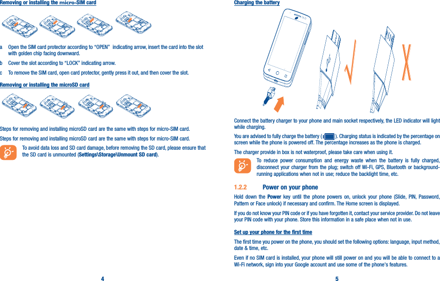 4 5Removing or installing the micro-SIM carda  Open the SIM card protector according to “OPEN”  indicating arrow, insert the card into the slot with golden chip facing downward.b  Cover the slot according to “LOCK” indicating arrow.c  To remove the SIM card, open card protector, gently press it out, and then cover the slot.Removing or installing the microSD cardSteps for removing and installing microSD card are the same with steps for micro-SIM card.Steps for removing and installing microSD card are the same with steps for micro-SIM card.To avoid data loss and SD card damage, before removing the SD card, please ensure that the SD card is unmounted (Settings\Storage\Unmount SD card).Charging the batteryĜ&gt;Connect the battery charger to your phone and main socket respectively, the LED indicator will light while charging.You are advised to fully charge the battery (   ). Charging status is indicated by the percentage on screen while the phone is powered off. The percentage increases as the phone is charged.The charger provide in box is not waterproof, please take care when using it.To reduce power consumption and energy waste when the battery is fully charged, disconnect your charger from the plug; switch off Wi-Fi, GPS, Bluetooth or background-running applications when not in use; reduce the backlight time, etc.1�2�2  Power on your phoneHold down the Power key until the phone powers on, unlock your phone (Slide, PIN, Password, Pattern or Face unlock) if necessary and confirm. The Home screen is displayed.If you do not know your PIN code or if you have forgotten it, contact your service provider. Do not leave your PIN code with your phone. Store this information in a safe place when not in use.Set up your phone for the first timeThe first time you power on the phone, you should set the following options: language, input method, date &amp; time, etc.Even if no SIM card is installed, your phone will still power on and you will be able to connect to a Wi-Fi network, sign into your Google account and use some of the phone&apos;s features. 