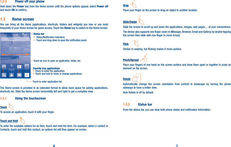 6 71�2�3  Power off your phoneHold down the Power key from the Home screen until the phone options appear, select Power off and touch OK to confirm.1�3  Home screenYou can bring all the items (applications, shortcuts, folders and widgets) you love or use most frequently to your Home screen for quick access. Touch the Home key to switch to the Home screen.Status bar• Status/Notification indicators • Touch and drag down to open the notification panel.Touch an icon to open an application, folder, etc.Touch to enter application list.Favorite tray applications• Touch to enter the application.• Touch and hold to move or change applications.The Home screen is provided in an extended format to allow more space for adding applications, shortcuts etc. Slide the Home screen horizontally left and right to get a complete view. 1�3�1  Using the touchscreenTouch  To access an application, touch it with your finger.Touch and Hold  To enter the available options for an item, touch and hold the item. For example, select a contact in Contacts, touch and hold this contact, an options list will then appear on screen.Drag  Place your finger on the screen to drag an object to another location.Slide/Swipe  Slide the screen to scroll up and down the applications, images, web pages… at your convenience.The device also supports one finger zoom in (Message, Browser, Email and Gallery) by double tapping the screen then slide with one finger to zoom in/out).Flick  Similar to swiping, but flicking makes it move quicker.Pinch/Spread  Place your fingers of one hand on the screen surface and draw them apart or together to scale an element on the screen.Rotate  Automatically change the screen orientation from portrait to landscape by turning the phone sideways to have a better view.Auto Rotate is off by default.1�3�2  Status barFrom the status bar, you can view both phone status and notification information. 