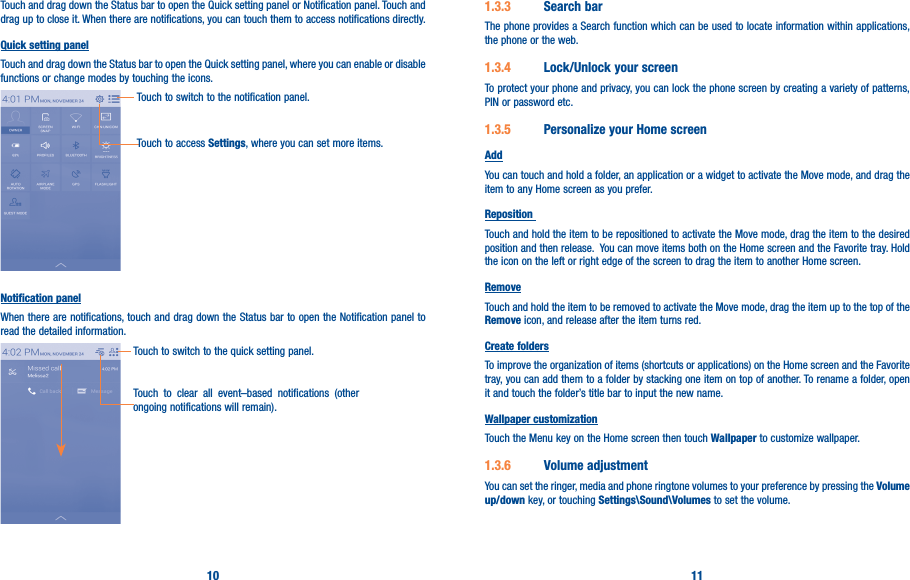 10 11Touch and drag down the Status bar to open the Quick setting panel or Notification panel. Touch and drag up to close it. When there are notifications, you can touch them to access notifications directly.Quick setting panelTouch and drag down the Status bar to open the Quick setting panel, where you can enable or disable functions or change modes by touching the icons.Touch to switch to the notification panel.Touch to access Settings, where you can set more items.Notification panelWhen there are notifications, touch and drag down the Status bar to open the Notification panel to read the detailed information.Touch to clear all event–based notifications (other ongoing notifications will remain).Touch to switch to the quick setting panel.1�3�3  Search barThe phone provides a Search function which can be used to locate information within applications, the phone or the web. 1�3�4  Lock/Unlock your screenTo protect your phone and privacy, you can lock the phone screen by creating a variety of patterns, PIN or password etc.1�3�5  Personalize your Home screenAddYou can touch and hold a folder, an application or a widget to activate the Move mode, and drag the item to any Home screen as you prefer.Reposition Touch and hold the item to be repositioned to activate the Move mode, drag the item to the desired position and then release.  You can move items both on the Home screen and the Favorite tray. Hold the icon on the left or right edge of the screen to drag the item to another Home screen.RemoveTouch and hold the item to be removed to activate the Move mode, drag the item up to the top of the Remove icon, and release after the item turns red.Create foldersTo improve the organization of items (shortcuts or applications) on the Home screen and the Favorite tray, you can add them to a folder by stacking one item on top of another. To rename a folder, open it and touch the folder’s title bar to input the new name.Wallpaper customizationTouch the Menu key on the Home screen then touch Wallpaper to customize wallpaper.1�3�6  Volume adjustmentYou can set the ringer, media and phone ringtone volumes to your preference by pressing the Volume up/down key, or touching Settings\Sound\Volumes to set the volume.