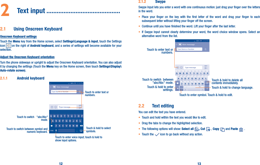 12 132  Text input �������������������������������������������2�1  Using Onscreen KeyboardOnscreen Keyboard settingsTouch the Menu key from the Home screen, select Settings\Language &amp; input, touch the Settings icon   on the right of Android keyboard, and a series of settings will become available for your selection. Adjust the Onscreen Keyboard orientationTurn the phone sideways or upright to adjust the Onscreen Keyboard orientation. You can also adjust it by changing the settings (Touch the Menu key on the Home screen, then touch Settings\Display\Auto-rotate screen).2�1�1  Android keyboardTouch to switch between symbol and numeric keyboard.Touch &amp; hold to select symbols.Touch to enter text or numbers.Touch to enter voice input; touch &amp; hold to show input options.Touch to switch   &quot;abc/Abc&quot; mode.2�1�2  SwypeSwype Input lets you enter a word with one continuous motion: just drag your finger over the letters in the word.• Place your finger on the key with the first letter of the word and drag your finger to each subsequent letter without lifting your finger off the screen.• Continue until you have finished the word. Lift your finger after the last letter.• If Swype Input cannot clearly determine your word, the word choice window opens. Select an alternative word from the list.Touch to enter text or numbers. Touch to switch  between &quot;abc/Abc&quot; mode. Touch &amp; hold to delete all contents immediately.Touch &amp; hold to enter settings. Touch &amp; hold to change language. Touch to enter symbol. Touch &amp; hold to edit.2�2  Text editingYou can edit the text you have entered.• Touch and hold within the text you would like to edit.• Drag the tabs to change the highlighted selection.• The following options will show: Select all , Cut  , Copy  and Paste  .   • Touch the   icon to go back without any action.