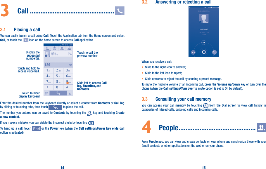 14 153  Call ������������������������������������������������3�1  Placing a callYou can easily launch a call using Call. Touch the Application tab from the Home screen and select Call, or touch the    icon on the home screen to access Call applicationTouch and hold to access voicemail.Display the suggested number(s).Slide left to access Call log, Favorites, and Contacts.Touch to call the preview numberTouch to hide/display keyboardEnter the desired number from the keyboard directly or select a contact from Contacts or Call log by sliding or touching tabs, then touch   to place the call. The number you entered can be saved to Contacts by touching the   key and touching Create a new contact.If you make a mistake, you can delete the incorrect digits by touching   .To hang up a call, touch   or the Power key (when the Call settings\Power key ends call option is activated).3�2  Answering or rejecting a call         When you receive a call:• Slide to the right icon to answer;• Slide to the left icon to reject;• Slide upwards to reject the call by sending a preset message.To mute the ringtone volume of an incoming call, press the Volume up/down key or turn over the phone (when the Call settings\Turn over to mute option is set to On by default).3�3  Consulting your call memoryYou can access your call memory by touching   from the Dial screen to view call history in categories of missed calls, outgoing calls and incoming calls.4  People ��������������������������������������������From People app, you can view and create contacts on your phone and synchronize these with your Gmail contacts or other applications on the web or on your phone.