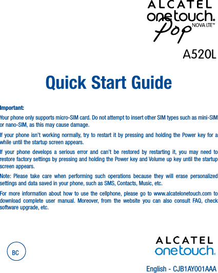 English - CJB1AY001AAAQuick Start GuideImportant:Your phone only supports micro-SIM card. Do not attempt to insert other SIM types such as mini-SIM or nano-SIM, as this may cause damage.If your phone isn’t working normally, try to restart it by pressing and holding the Power key for a while until the startup screen appears.If your phone develops a serious error and can’t be restored by restarting it, you may need to restore factory settings by pressing and holding the Power key and Volume up key until the startup screen appears.Note: Please take care when performing such operations because they will erase personalized settings and data saved in your phone, such as SMS, Contacts, Music, etc.For more information about how to use the cellphone, please go to www.alcatelonetouch.com to download complete user manual. Moreover, from the website you can also consult FAQ, check software upgrade, etc.BCA520L