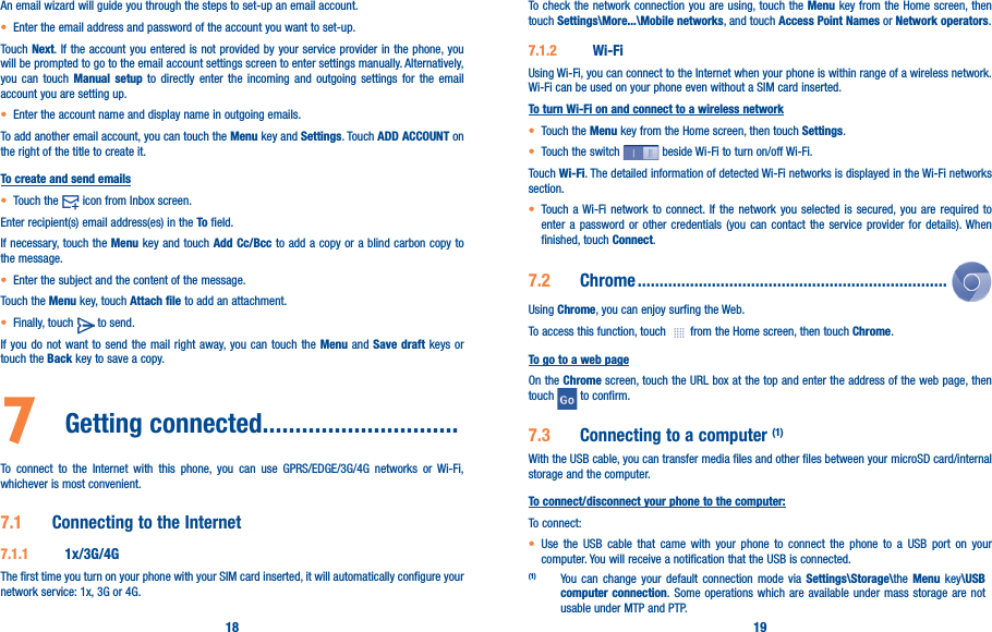 18 19An email wizard will guide you through the steps to set-up an email account.• Enter the email address and password of the account you want to set-up.Touch Next. If the account you entered is not provided by your service provider in the phone, you will be prompted to go to the email account settings screen to enter settings manually. Alternatively, you can touch Manual setup to directly enter the incoming and outgoing settings for the email account you are setting up.• Enter the account name and display name in outgoing emails.To add another email account, you can touch the Menu key and Settings. Touch ADD ACCOUNT on the right of the title to create it.To create and send emails• Touch the   icon from Inbox screen.Enter recipient(s) email address(es) in the To field.If necessary, touch the Menu key and touch Add Cc/Bcc to add a copy or a blind carbon copy to the message.• Enter the subject and the content of the message.Touch the Menu key, touch Attach file to add an attachment.• Finally, touch   to send.If you do not want to send the mail right away, you can touch the Menu and Save draft keys or touch the Back key to save a copy. 7  Getting connected������������������������������To connect to the Internet with this phone, you can use GPRS/EDGE/3G/4G networks or Wi-Fi, whichever is most convenient.7�1  Connecting to the Internet7�1�1  1x/3G/4GThe first time you turn on your phone with your SIM card inserted, it will automatically configure your network service: 1x, 3G or 4G. To check the network connection you are using, touch the Menu key from the Home screen, then touch Settings\More���\Mobile networks, and touch Access Point Names or Network operators.7�1�2  Wi-FiUsing Wi-Fi, you can connect to the Internet when your phone is within range of a wireless network. Wi-Fi can be used on your phone even without a SIM card inserted.To turn Wi-Fi on and connect to a wireless network• Touch the Menu key from the Home screen, then touch Settings.• Touch the switch   beside Wi-Fi to turn on/off Wi-Fi.Touch Wi-Fi. The detailed information of detected Wi-Fi networks is displayed in the Wi-Fi networks section.• Touch a Wi-Fi network to connect. If the network you selected is secured, you are required to enter a password or other credentials (you can contact the service provider for details). When finished, touch Connect.7�2  Chrome �����������������������������������������������������������������������Using Chrome, you can enjoy surfing the Web.To access this function, touch   from the Home screen, then touch Chrome.To go to a web pageOn the Chrome screen, touch the URL box at the top and enter the address of the web page, then touch   to confirm. 7�3  Connecting to a computer (1)With the USB cable, you can transfer media files and other files between your microSD card/internal storage and the computer. To connect/disconnect your phone to the computer:To connect:• Use the USB cable that came with your phone to connect the phone to a USB port on your computer. You will receive a notification that the USB is connected.(1) You can change your default connection mode via Settings\Storage\the Menu key\USB computer connection. Some operations which are available under mass storage are not usable under MTP and PTP.