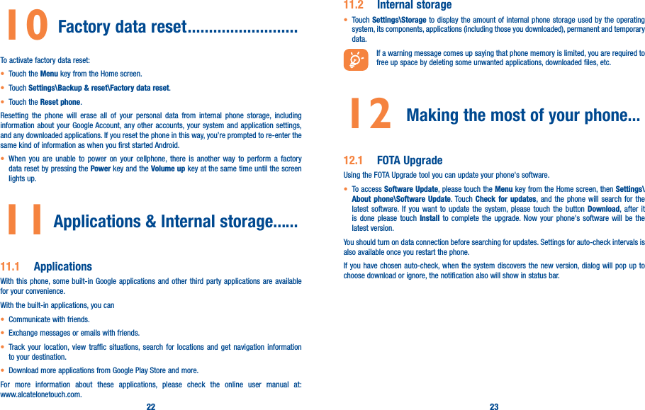 22 2310  Factory data reset ��������������������������To activate factory data reset:• Touch the Menu key from the Home screen.• Touch Settings\Backup &amp; reset\Factory data reset.• Touch the Reset phone.Resetting the phone will erase all of your personal data from internal phone storage, including information about your Google Account, any other accounts, your system and application settings, and any downloaded applications. If you reset the phone in this way, you’re prompted to re-enter the same kind of information as when you first started Android.• When you are unable to power on your cellphone, there is another way to perform a factory data reset by pressing the Power key and the Volume up key at the same time until the screen lights up.11  Applications &amp; Internal storage��� ���11�1  ApplicationsWith this phone, some built-in Google applications and other third party applications are available for your convenience.With the built-in applications, you can• Communicate with friends.• Exchange messages or emails with friends.• Track your location, view traffic situations, search for locations and get navigation information to your destination.• Download more applications from Google Play Store and more.For more information about these applications, please check the online user manual at:  www.alcatelonetouch.com.11�2  Internal storage• Touch Settings\Storage to display the amount of internal phone storage used by the operating system, its components, applications (including those you downloaded), permanent and temporary data.If a warning message comes up saying that phone memory is limited, you are required to free up space by deleting some unwanted applications, downloaded files, etc.12  Making the most of your phone���12�1  FOTA UpgradeUsing the FOTA Upgrade tool you can update your phone&apos;s software.• To access Software Update, please touch the Menu key from the Home screen, then Settings\About phone\Software Update. Touch Check for updates, and the phone will search for the latest software. If you want to update the system, please touch the button Download, after it is done please touch Install to complete the upgrade. Now your phone&apos;s software will be the latest version.You should turn on data connection before searching for updates. Settings for auto-check intervals is also available once you restart the phone.If you have chosen auto-check, when the system discovers the new version, dialog will pop up to choose download or ignore, the notification also will show in status bar.  
